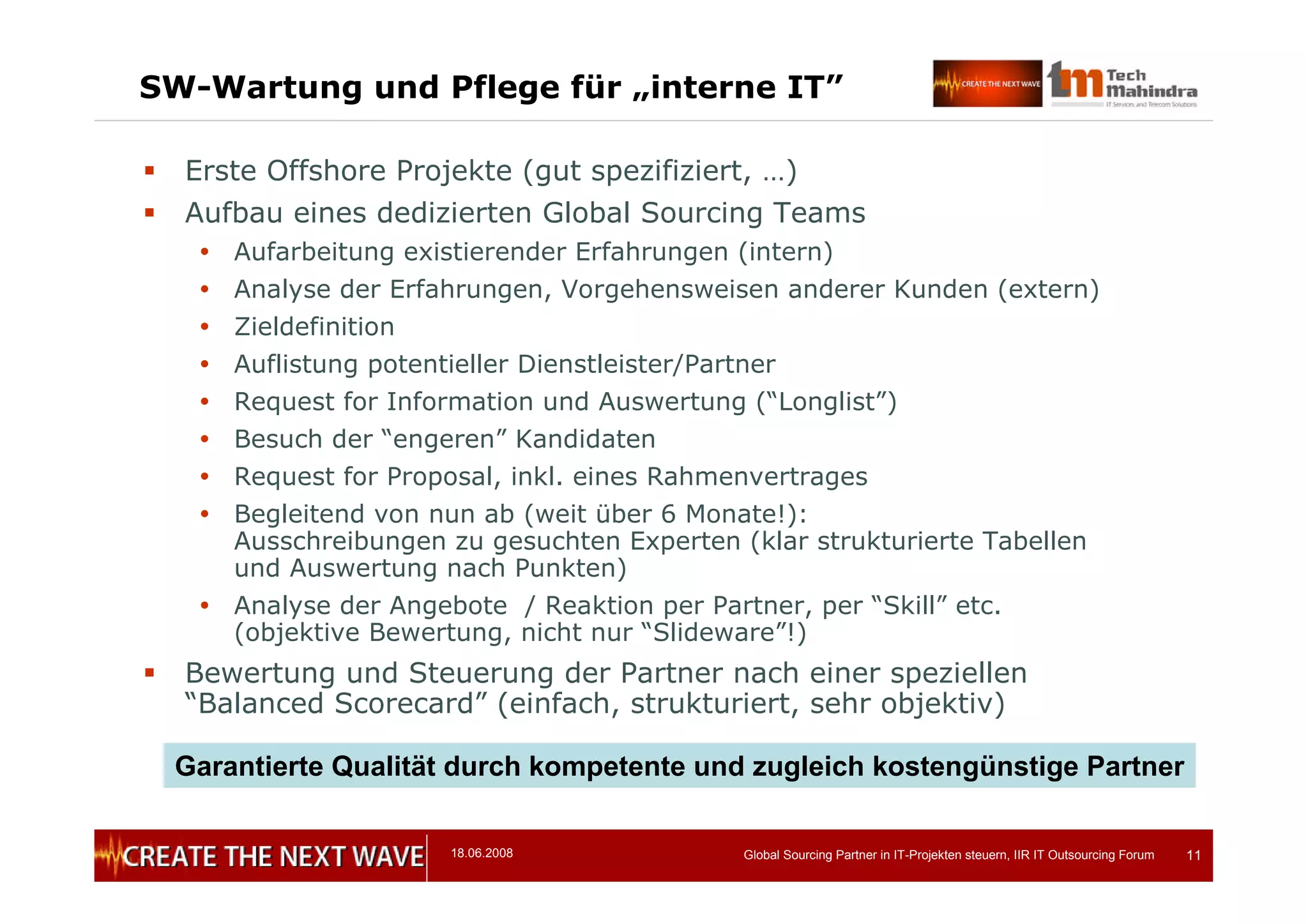 18.06.2008 Global Sourcing Partner in IT-Projekten steuern, IIR IT Outsourcing Forum 11
SW-Wartung und Pflege für „interne IT”
 Erste Offshore Projekte (gut spezifiziert, …)
 Aufbau eines dedizierten Global Sourcing Teams
 Aufarbeitung existierender Erfahrungen (intern)
 Analyse der Erfahrungen, Vorgehensweisen anderer Kunden (extern)
 Zieldefinition
 Auflistung potentieller Dienstleister/Partner
 Request for Information und Auswertung (“Longlist”)
 Besuch der “engeren” Kandidaten
 Request for Proposal, inkl. eines Rahmenvertrages
 Begleitend von nun ab (weit über 6 Monate!):
Ausschreibungen zu gesuchten Experten (klar strukturierte Tabellen
und Auswertung nach Punkten)
 Analyse der Angebote / Reaktion per Partner, per “Skill” etc.
(objektive Bewertung, nicht nur “Slideware”!)
 Bewertung und Steuerung der Partner nach einer speziellen
“Balanced Scorecard” (einfach, strukturiert, sehr objektiv)
Garantierte Qualität durch kompetente und zugleich kostengünstige Partner
 