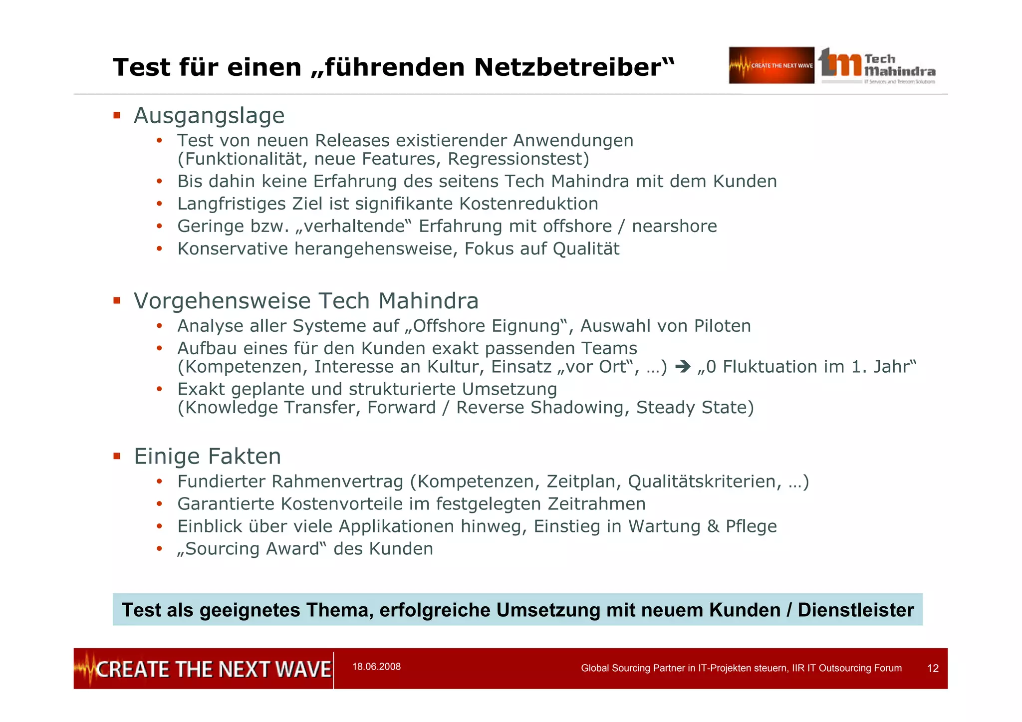 18.06.2008 Global Sourcing Partner in IT-Projekten steuern, IIR IT Outsourcing Forum 12
Test für einen „führenden Netzbetreiber“
 Ausgangslage
 Test von neuen Releases existierender Anwendungen
(Funktionalität, neue Features, Regressionstest)
 Bis dahin keine Erfahrung des seitens Tech Mahindra mit dem Kunden
 Langfristiges Ziel ist signifikante Kostenreduktion
 Geringe bzw. „verhaltende“ Erfahrung mit offshore / nearshore
 Konservative herangehensweise, Fokus auf Qualität
 Vorgehensweise Tech Mahindra
 Analyse aller Systeme auf „Offshore Eignung“, Auswahl von Piloten
 Aufbau eines für den Kunden exakt passenden Teams
(Kompetenzen, Interesse an Kultur, Einsatz „vor Ort“, …)  „0 Fluktuation im 1. Jahr“
 Exakt geplante und strukturierte Umsetzung
(Knowledge Transfer, Forward / Reverse Shadowing, Steady State)
 Einige Fakten
 Fundierter Rahmenvertrag (Kompetenzen, Zeitplan, Qualitätskriterien, …)
 Garantierte Kostenvorteile im festgelegten Zeitrahmen
 Einblick über viele Applikationen hinweg, Einstieg in Wartung & Pflege
 „Sourcing Award“ des Kunden
Test als geeignetes Thema, erfolgreiche Umsetzung mit neuem Kunden / Dienstleister
 