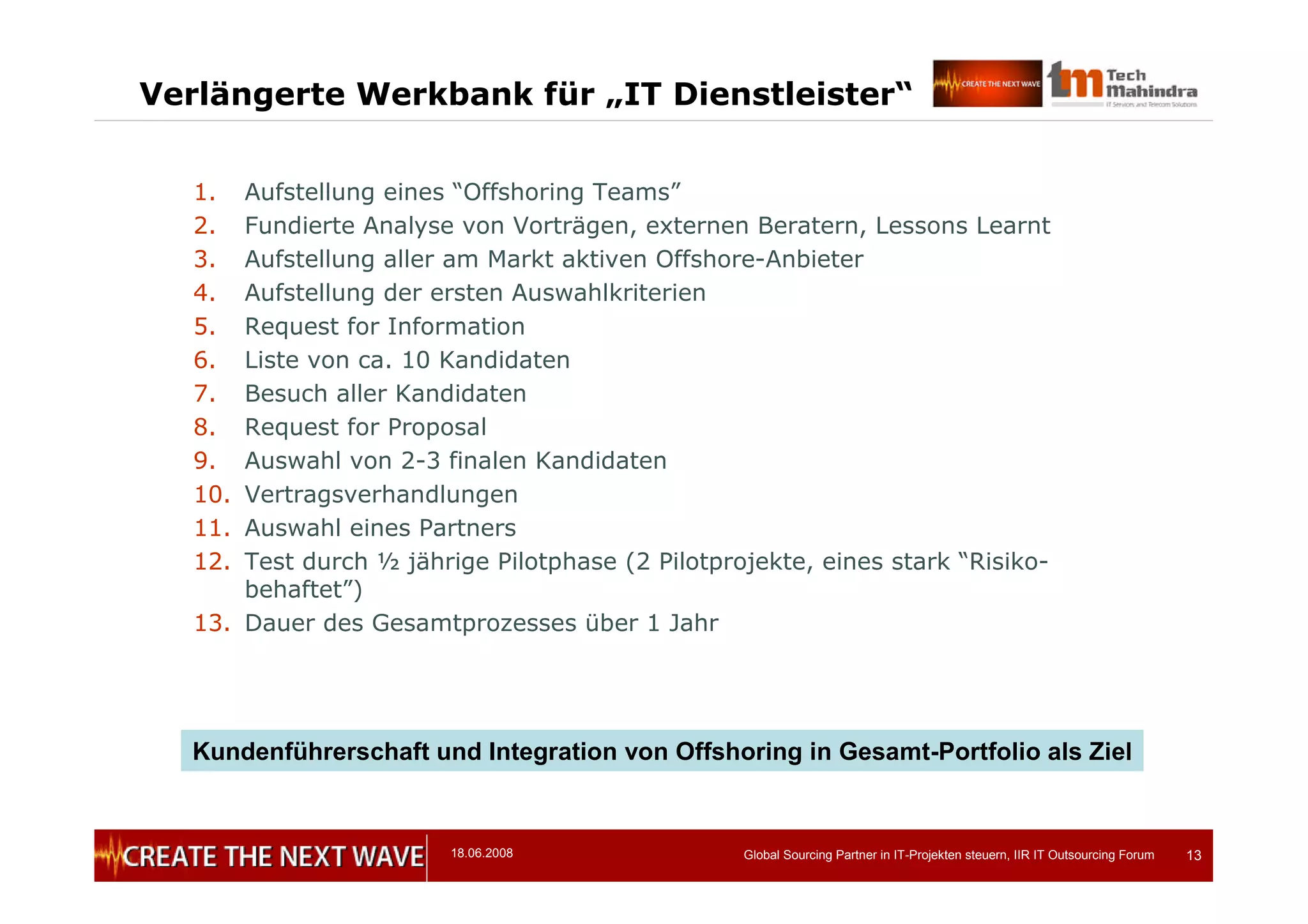 18.06.2008 Global Sourcing Partner in IT-Projekten steuern, IIR IT Outsourcing Forum 13
Verlängerte Werkbank für „IT Dienstleister“
1. Aufstellung eines “Offshoring Teams”
2. Fundierte Analyse von Vorträgen, externen Beratern, Lessons Learnt
3. Aufstellung aller am Markt aktiven Offshore-Anbieter
4. Aufstellung der ersten Auswahlkriterien
5. Request for Information
6. Liste von ca. 10 Kandidaten
7. Besuch aller Kandidaten
8. Request for Proposal
9. Auswahl von 2-3 finalen Kandidaten
10. Vertragsverhandlungen
11. Auswahl eines Partners
12. Test durch ½ jährige Pilotphase (2 Pilotprojekte, eines stark “Risiko-
behaftet”)
13. Dauer des Gesamtprozesses über 1 Jahr
Kundenführerschaft und Integration von Offshoring in Gesamt-Portfolio als Ziel
 