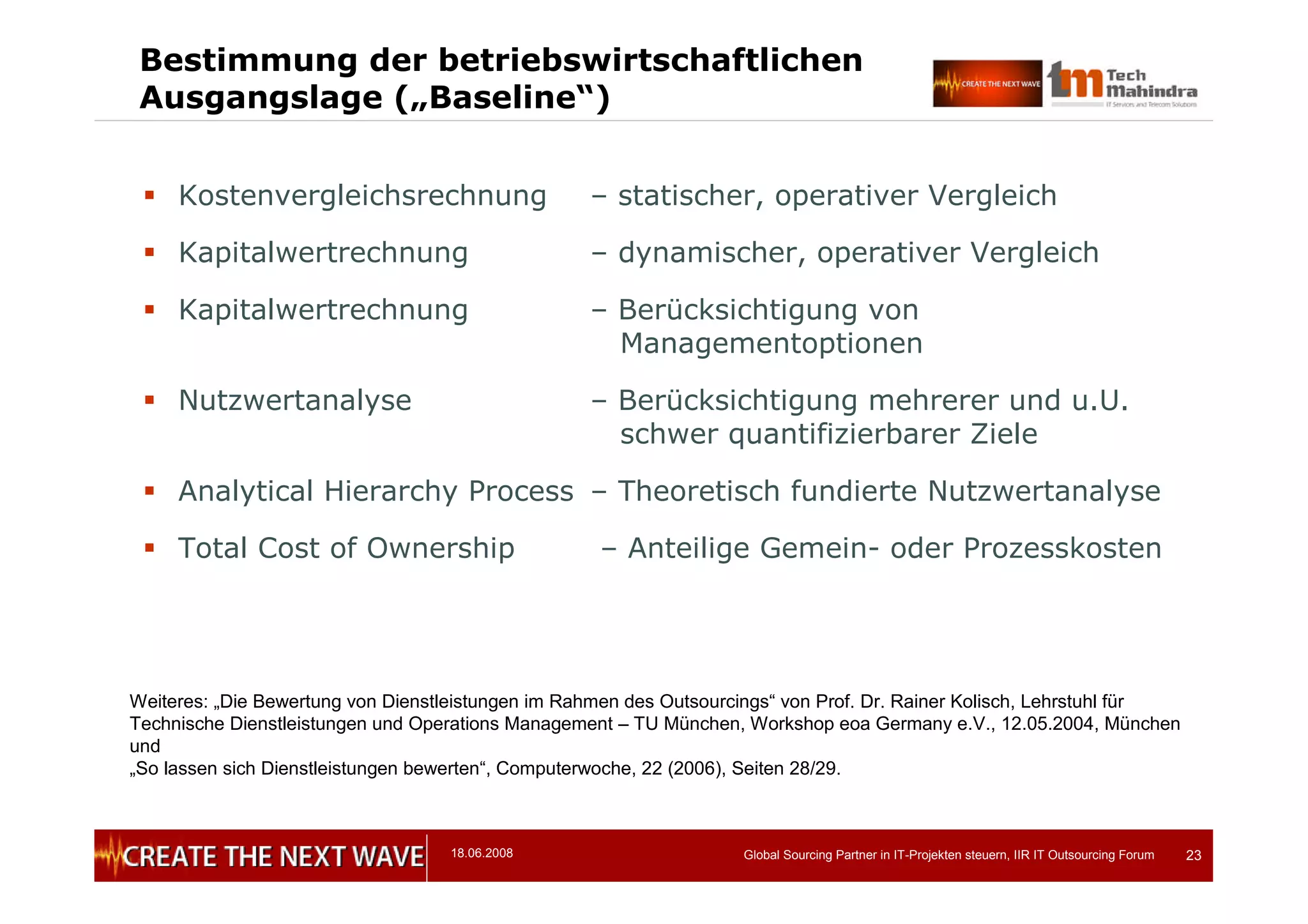 18.06.2008 Global Sourcing Partner in IT-Projekten steuern, IIR IT Outsourcing Forum 23
Bestimmung der betriebswirtschaftlichen
Ausgangslage („Baseline“)
 Kostenvergleichsrechnung – statischer, operativer Vergleich
 Kapitalwertrechnung – dynamischer, operativer Vergleich
 Kapitalwertrechnung – Berücksichtigung von
Managementoptionen
 Nutzwertanalyse – Berücksichtigung mehrerer und u.U.
schwer quantifizierbarer Ziele
 Analytical Hierarchy Process – Theoretisch fundierte Nutzwertanalyse
 Total Cost of Ownership – Anteilige Gemein- oder Prozesskosten
Weiteres: „Die Bewertung von Dienstleistungen im Rahmen des Outsourcings“ von Prof. Dr. Rainer Kolisch, Lehrstuhl für
Technische Dienstleistungen und Operations Management – TU München, Workshop eoa Germany e.V., 12.05.2004, München
und
„So lassen sich Dienstleistungen bewerten“, Computerwoche, 22 (2006), Seiten 28/29.
 