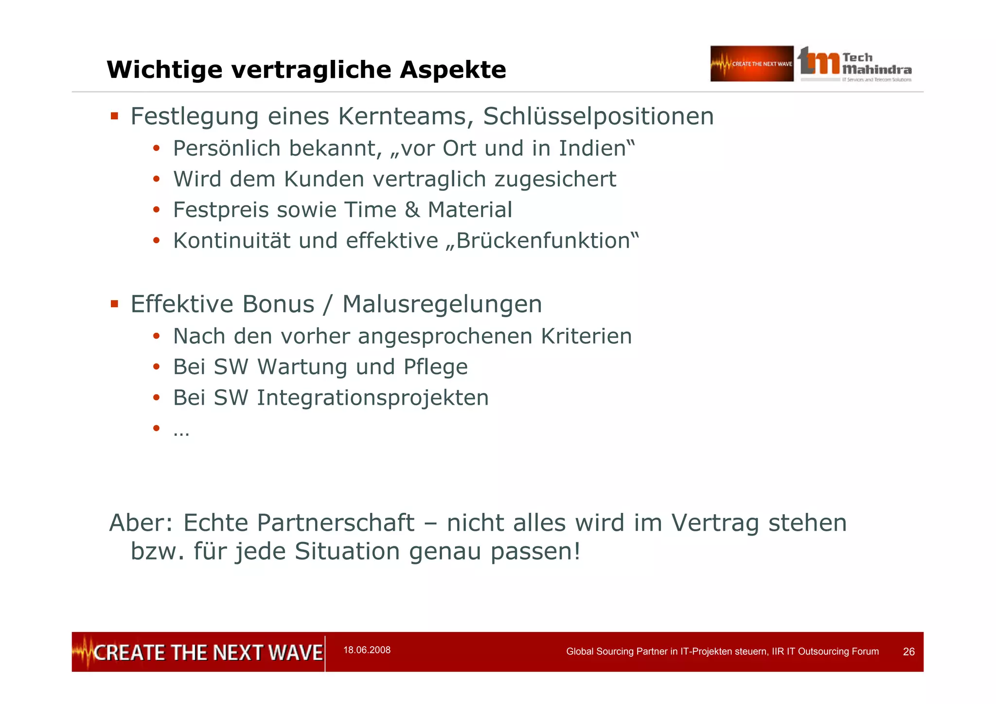 18.06.2008 Global Sourcing Partner in IT-Projekten steuern, IIR IT Outsourcing Forum 26
Wichtige vertragliche Aspekte
 Festlegung eines Kernteams, Schlüsselpositionen
 Persönlich bekannt, „vor Ort und in Indien“
 Wird dem Kunden vertraglich zugesichert
 Festpreis sowie Time & Material
 Kontinuität und effektive „Brückenfunktion“
 Effektive Bonus / Malusregelungen
 Nach den vorher angesprochenen Kriterien
 Bei SW Wartung und Pflege
 Bei SW Integrationsprojekten
 …
Aber: Echte Partnerschaft – nicht alles wird im Vertrag stehen
bzw. für jede Situation genau passen!
 