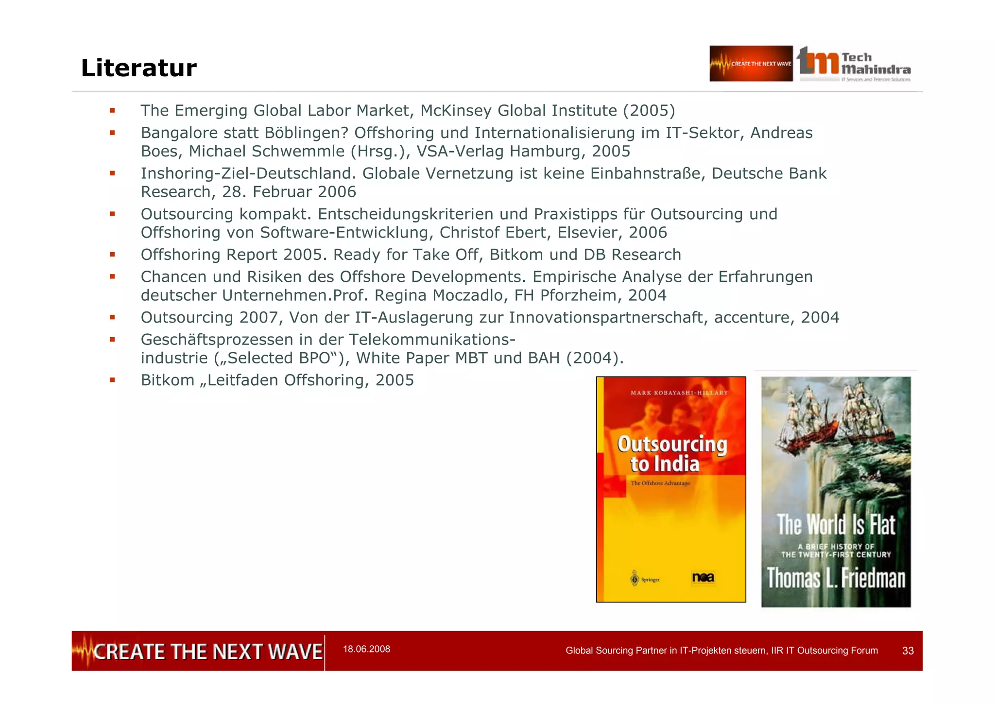 18.06.2008 Global Sourcing Partner in IT-Projekten steuern, IIR IT Outsourcing Forum 33
Literatur
 The Emerging Global Labor Market, McKinsey Global Institute (2005)
 Bangalore statt Böblingen? Offshoring und Internationalisierung im IT-Sektor, Andreas
Boes, Michael Schwemmle (Hrsg.), VSA-Verlag Hamburg, 2005
 Inshoring-Ziel-Deutschland. Globale Vernetzung ist keine Einbahnstraße, Deutsche Bank
Research, 28. Februar 2006
 Outsourcing kompakt. Entscheidungskriterien und Praxistipps für Outsourcing und
Offshoring von Software-Entwicklung, Christof Ebert, Elsevier, 2006
 Offshoring Report 2005. Ready for Take Off, Bitkom und DB Research
 Chancen und Risiken des Offshore Developments. Empirische Analyse der Erfahrungen
deutscher Unternehmen.Prof. Regina Moczadlo, FH Pforzheim, 2004
 Outsourcing 2007, Von der IT-Auslagerung zur Innovationspartnerschaft, accenture, 2004
 Geschäftsprozessen in der Telekommunikations-
industrie („Selected BPO“), White Paper MBT und BAH (2004).
 Bitkom „Leitfaden Offshoring, 2005
 