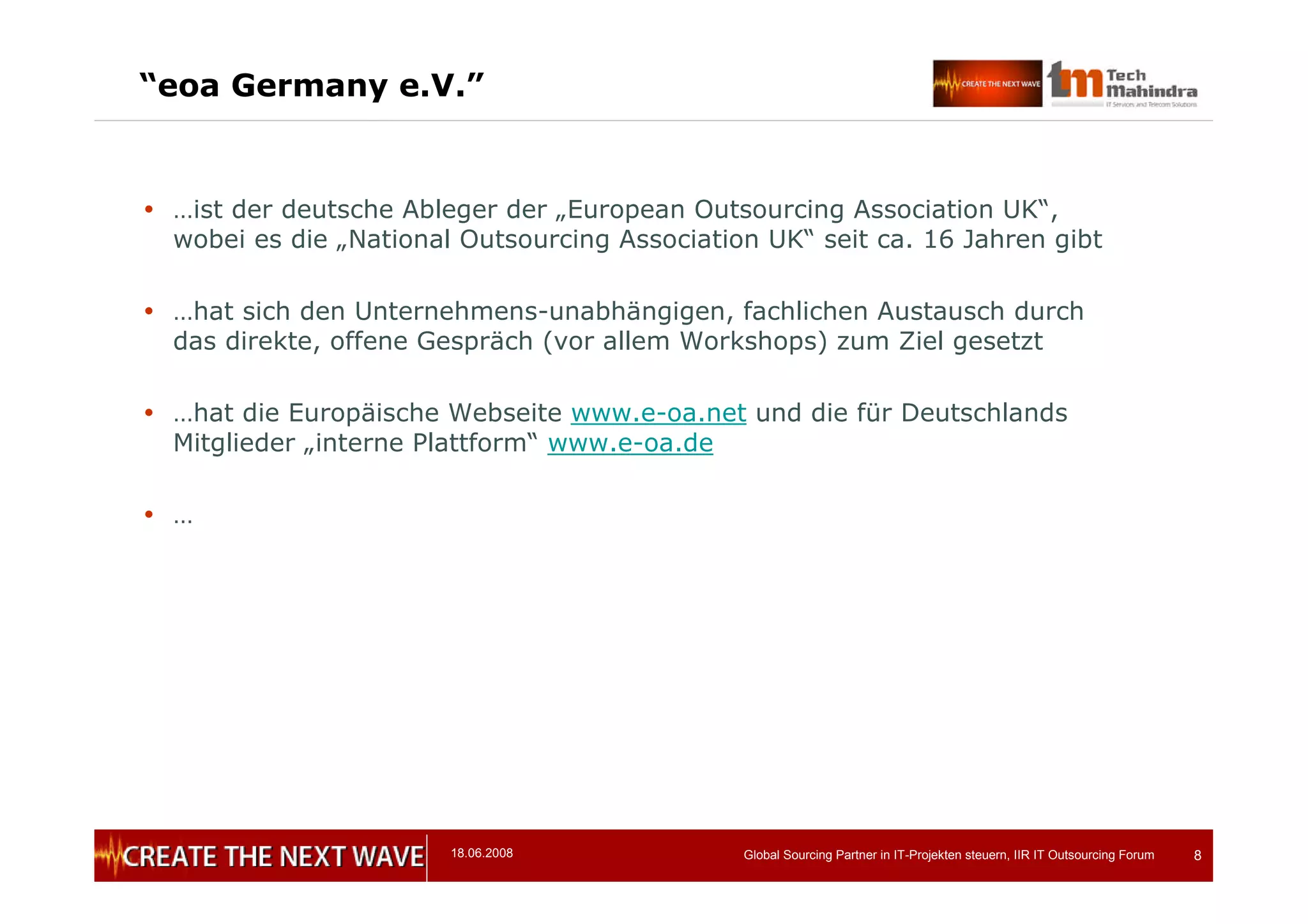18.06.2008 Global Sourcing Partner in IT-Projekten steuern, IIR IT Outsourcing Forum 8
“eoa Germany e.V.”
 …ist der deutsche Ableger der „European Outsourcing Association UK“,
wobei es die „National Outsourcing Association UK“ seit ca. 16 Jahren gibt
 …hat sich den Unternehmens-unabhängigen, fachlichen Austausch durch
das direkte, offene Gespräch (vor allem Workshops) zum Ziel gesetzt
 …hat die Europäische Webseite www.e-oa.net und die für Deutschlands
Mitglieder „interne Plattform“ www.e-oa.de
 …
 