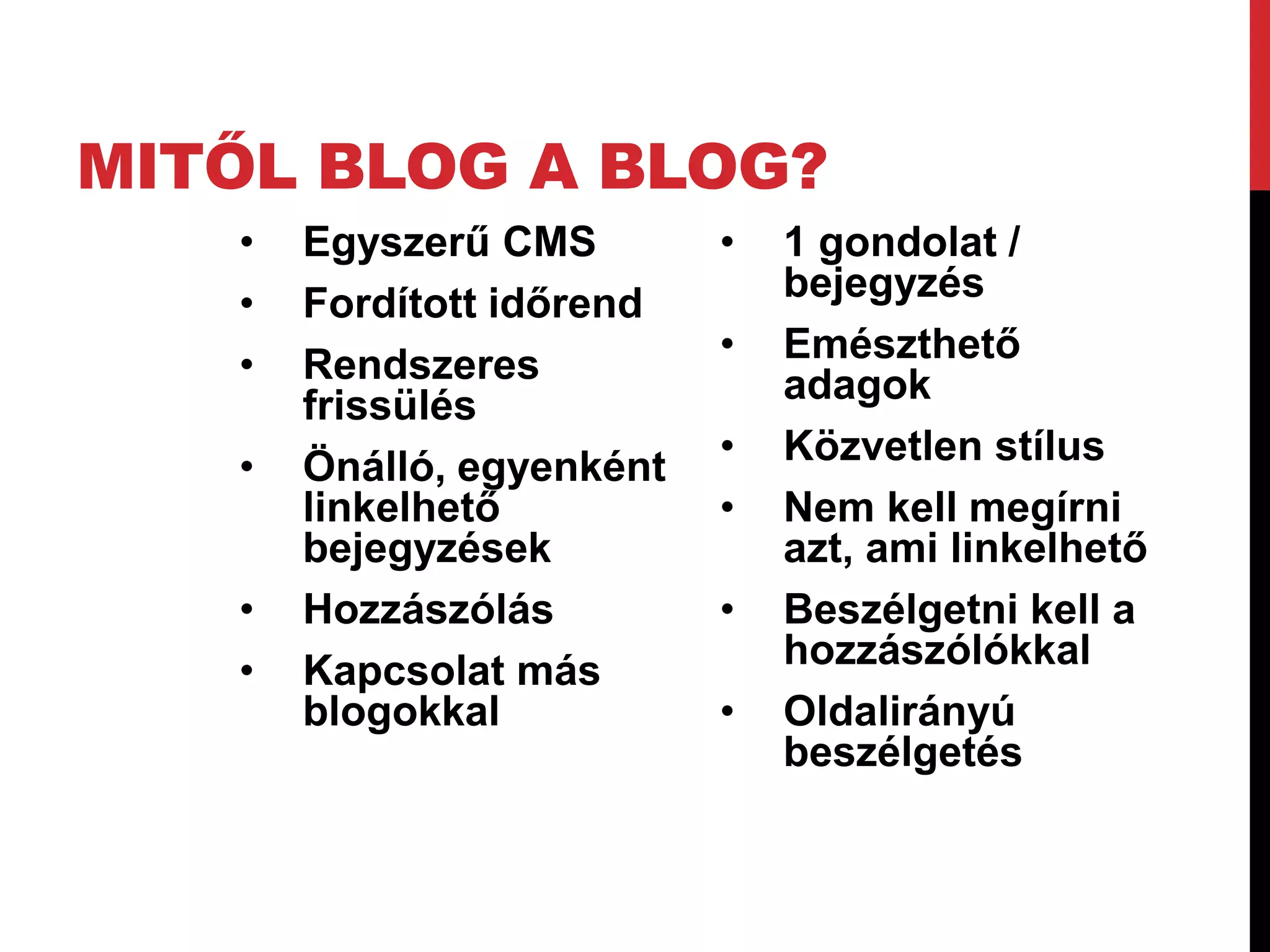 MITŐL BLOG A BLOG?
   •   Egyszerű CMS        •   1 gondolat /
   •   Fordított időrend       bejegyzés
   •   Rendszeres          •   Emészthető
       frissülés               adagok
   •   Önálló, egyenként   •   Közvetlen stílus
       linkelhető          •   Nem kell megírni
       bejegyzések             azt, ami linkelhető
   •   Hozzászólás         •   Beszélgetni kell a
   •   Kapcsolat más           hozzászólókkal
       blogokkal           •   Oldalirányú
                               beszélgetés
 