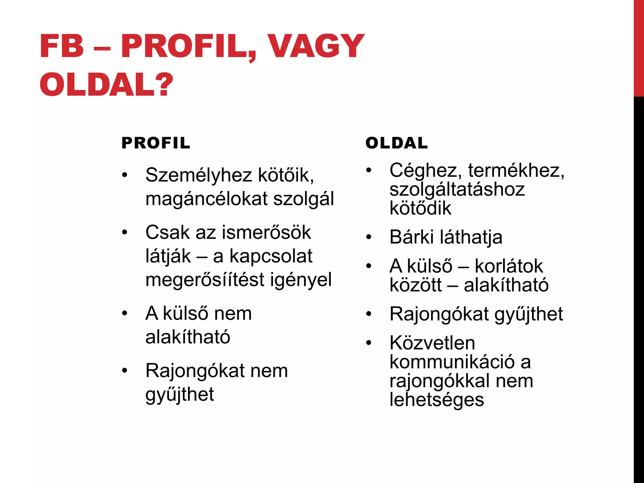 FB – PROFIL, VAGY
OLDAL?
    PROFIL                    OLDAL

    • Személyhez kötőik,      • Céghez, termékhez,
      magáncélokat szolgál      szolgáltatáshoz
                                kötődik
    • Csak az ismerősök       • Bárki láthatja
      látják – a kapcsolat
                              • A külső – korlátok
      megerősíítést igényel     között – alakítható
    • A külső nem             • Rajongókat gyűjthet
      alakítható              • Közvetlen
    • Rajongókat nem            kommunikáció a
                                rajongókkal nem
      gyűjthet                  lehetséges
 