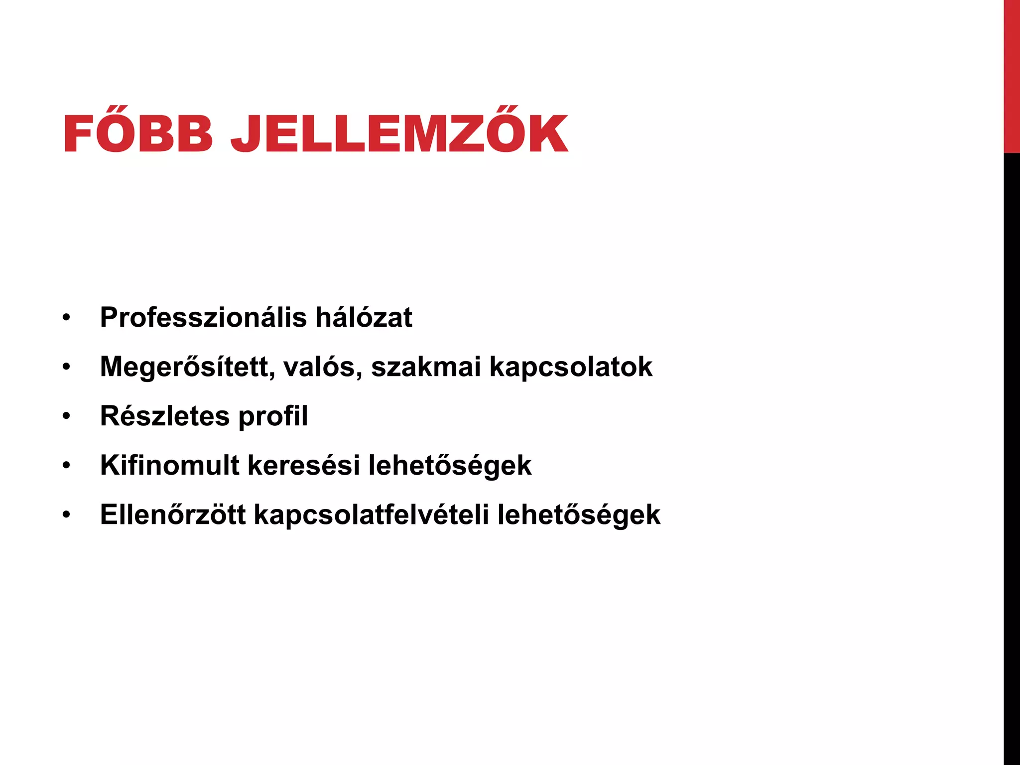 FŐBB JELLEMZŐK


• Professzionális hálózat
• Megerősített, valós, szakmai kapcsolatok
• Részletes profil
• Kifinomult keresési lehetőségek
• Ellenőrzött kapcsolatfelvételi lehetőségek
 