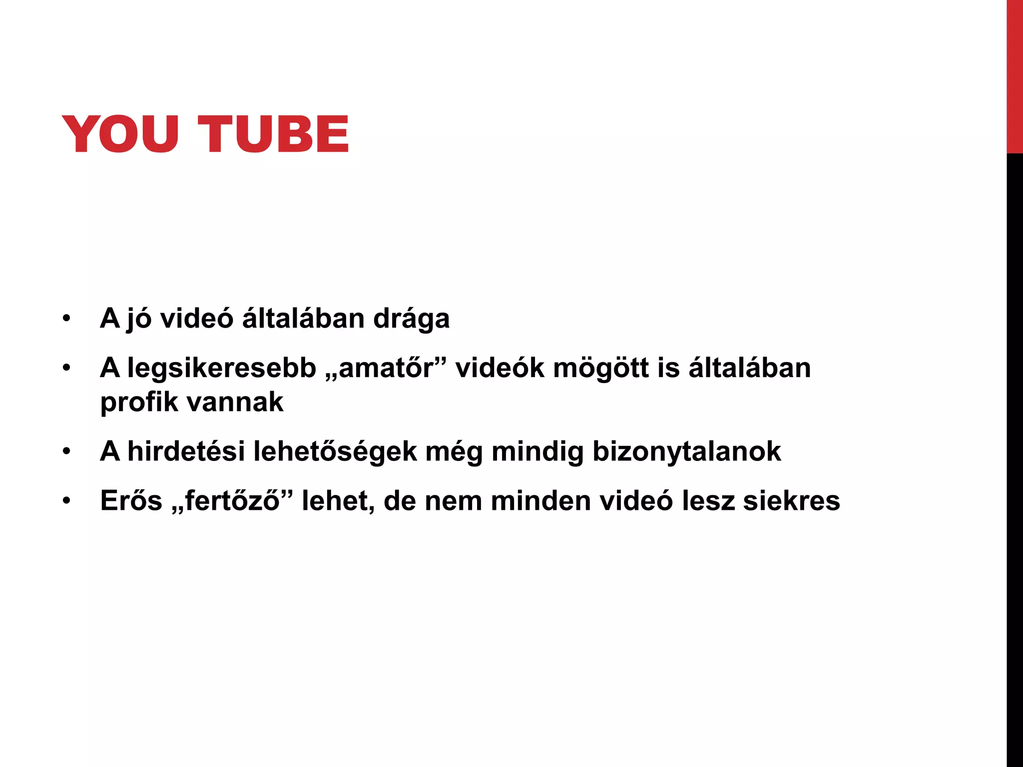 YOU TUBE


• A jó videó általában drága
• A legsikeresebb „amatőr” videók mögött is általában
  profik vannak
• A hirdetési lehetőségek még mindig bizonytalanok
• Erős „fertőző” lehet, de nem minden videó lesz siekres
 