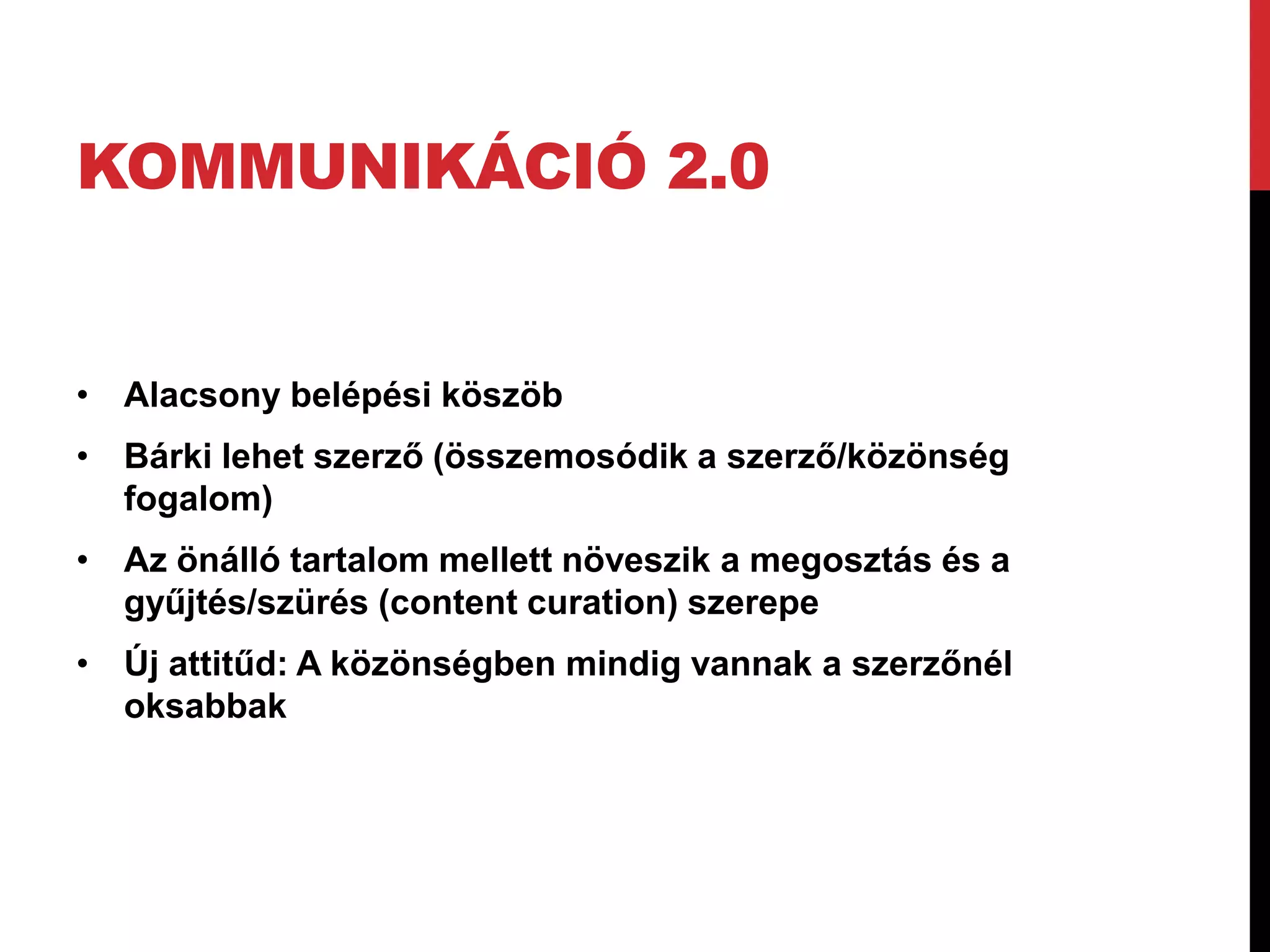 KOMMUNIKÁCIÓ 2.0


• Alacsony belépési köszöb
• Bárki lehet szerző (összemosódik a szerző/közönség
  fogalom)
• Az önálló tartalom mellett növeszik a megosztás és a
  gyűjtés/szürés (content curation) szerepe
• Új attitűd: A közönségben mindig vannak a szerzőnél
  oksabbak
 