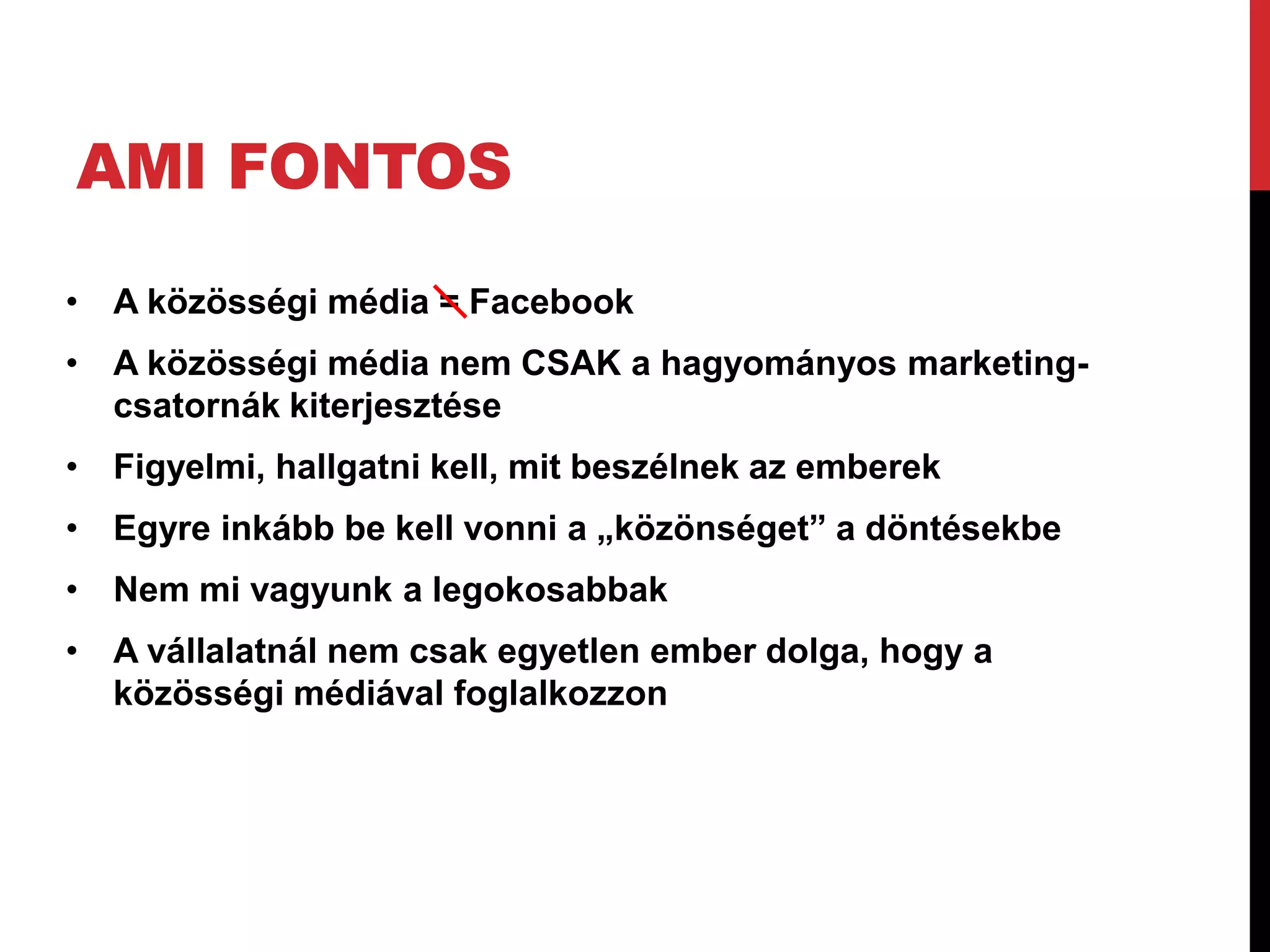 AMI FONTOS
• A közösségi média = Facebook
• A közösségi média nem CSAK a hagyományos marketing-
  csatornák kiterjesztése
• Figyelmi, hallgatni kell, mit beszélnek az emberek
• Egyre inkább be kell vonni a „közönséget” a döntésekbe
• Nem mi vagyunk a legokosabbak
• A vállalatnál nem csak egyetlen ember dolga, hogy a
  közösségi médiával foglalkozzon
 