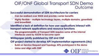 OIF/ONF Global Transport SDN Demo
Outcome
Successful demonstration of SDN Architecture for carriers
• Can be realized over WAN and provide carrier benefits
• Highly flexible - multiple technology layers, multiple domains, greenfield
and brownfield
Identified a lack of definition for how user applications interact with
transport network applications and resource functions
• The programmability of Transport SDN requires some of the internal
interfaces used by ASON to become open
Whitepaper jointly published by OIF and ONF
OIF project started to develop API implementation agreements (IAs)
• Build on Service Request and Topology APIs prototyped in the demo
• Liaise and align with ONF
 