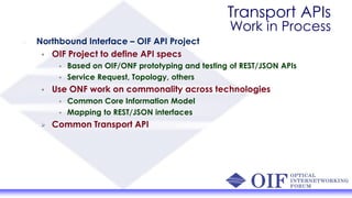 Transport APIs
Work in Process
Northbound Interface – OIF API Project
• OIF Project to define API specs
• Based on OIF/ONF prototyping and testing of REST/JSON APIs
• Service Request, Topology, others
• Use ONF work on commonality across technologies
• Common Core Information Model
• Mapping to REST/JSON interfaces
 Common Transport API
 