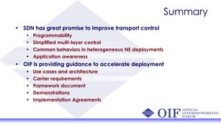 Summary
• SDN has great promise to improve transport control
• Programmability
• Simplified multi-layer control
• Common behaviors in heterogeneous NE deployments
• Application awareness
• OIF is providing guidance to accelerate deployment
• Use cases and architecture
• Carrier requirements
• Framework document
• Demonstrations
• Implementation Agreements
 