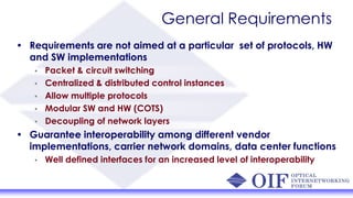 General Requirements
• Requirements are not aimed at a particular set of protocols, HW
and SW implementations
• Packet & circuit switching
• Centralized & distributed control instances
• Allow multiple protocols
• Modular SW and HW (COTS)
• Decoupling of network layers
• Guarantee interoperability among different vendor
implementations, carrier network domains, data center functions
• Well defined interfaces for an increased level of interoperability
 