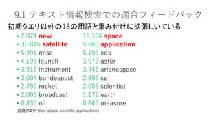 9.1 テキスト情報検索での適合フィードバック
• 2.074 new 15.106 space
• 30.816 satellite 5.660 application
• 5.991 nasa 5.196 eos
• 4.196 launch 3.972 aster
• 3.516 instrument 3.446 arianespace
• 3.004 bundespost 2.806 ss
• 2.790 rocket 2.053 scientist
• 2.003 broadcast 1.172 earth
• 0.836 oil 0.646 measure
Sec. 9.1.1
初期クエリ：New space satellite applications
初期クエリ以外の18の用語と重み付けに拡張しいている
 