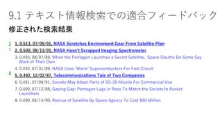 9.1 テキスト情報検索での適合フィードバック
1. 0.513, 07/09/91, NASA Scratches Environment Gear From Satellite Plan
2. 0.500, 08/13/91, NASA Hasn’t Scrapped Imaging Spectrometer
3. 0.493, 08/07/89, When the Pentagon Launches a Secret Satellite, Space Sleuths Do Some Spy
Work of Their Own
4. 0.493, 07/31/89, NASA Uses ‘Warm’ Superconductors For Fast Circuit
5. 0.492, 12/02/87, Telecommunications Tale of Two Companies
6. 0.491, 07/09/91, Soviets May Adapt Parts of SS-20 Missile For Commercial Use
7. 0.490, 07/12/88, Gaping Gap: Pentagon Lags in Race To Match the Soviets In Rocket
Launchers
8. 0.490, 06/14/90, Rescue of Satellite By Space Agency To Cost $90 Million
2
1
8
Sec. 9.1.1
修正された検索結果
 