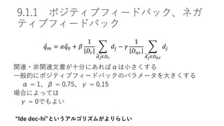 9.1.1 ポジティブフィードバック、ネガ
ティブフィードバック
𝑞 𝑚 = 𝛼 𝑞0 + 𝛽
1
𝐷𝑟
𝑑 𝑗∈𝐷 𝑟
𝑑𝑗 − 𝛾
1
𝐷 𝑛𝑟
𝑑 𝑗∈𝐷 𝑛𝑟
𝑑𝑗
関連・非関連文書が十分にあればαは小さくする
一般的にポジティブフィードバックのパラメータを大きくする
α = 1、β = 0.75、γ = 0.15
場合によっては
γ = 0でもよい
“Ide dec-hi”というアルゴリズムがよりらしい
 