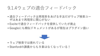 9.1.4ウェブの適合フィードバック
• 適合フィードバックは再現率をあげる手法だがウェブ検索ユー
ザはあまり再現率に関心がない
• Exciteで適合フィードバックを提供していたが廃止
• Googleにも類似ドキュメントがあるが現在はプラグイン扱い
• ウェブ検索では廃れている
• Stanfordの講義からも９章はなくなっている！
 