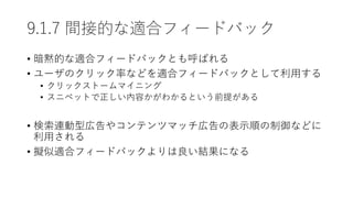 9.1.7 間接的な適合フィードバック
• 暗黙的な適合フィードバックとも呼ばれる
• ユーザのクリック率などを適合フィードバックとして利用する
• クリックストームマイニング
• スニペットで正しい内容かがわかるという前提がある
• 検索連動型広告やコンテンツマッチ広告の表示順の制御などに
利用される
• 擬似適合フィードバックよりは良い結果になる
 