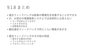9.1.8 まとめ
• 適合フィードバックは結果の関連性を改善することができる
• が、大部分の情報検索システムでは効率的とは言えない
• ユーザはめんどくさがり
• コストがかかる
• 前提条件がある
• 擬似適合フィードバックで同じくらい精度があがる
• 適合フィードバックのその他の用途
• 変化する要求の対応
• フィルタのメンテナンス
• アクティブラーニング
 