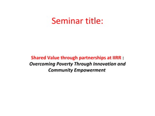 Seminar title:
Shared Value through partnerships at IIRR :
Overcoming Poverty Through Innovation and
Community Empowerment
 