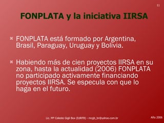 FONPLATA y la iniciativa IIRSA FONPLATA está formado por Argentina, Brasil, Paraguay, Uruguay y Bolivia. Habiendo más de cien proyectos IIRSA en su zona, hasta la actualidad (2006) FONPLATA no participado activamente financiando proyectos IIRSA. Se especula con que lo haga en el futuro.  Lic. Mª Celeste Gigli Box (EdRFB) - mcgb_br@yahoo.com.br Año 2006 