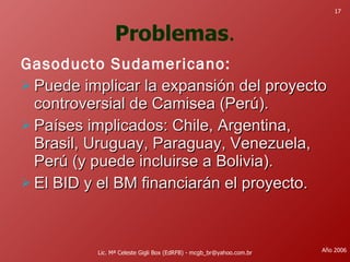 Problemas . Gasoducto Sudamericano:  Puede implicar la expansión del proyecto controversial de Camisea (Perú). Países implicados:  Chile, Argentina, Brasil, Uruguay, Paraguay, Venezuela, Perú (y puede incluirse a Bolivia). El BID y el BM financiarán el proyecto. Lic. Mª Celeste Gigli Box (EdRFB) - mcgb_br@yahoo.com.br Año 2006 