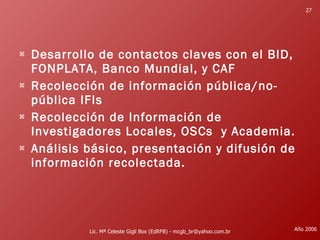 Desarrollo de contactos claves con el BID, FONPLATA, Banco Mundial, y CAF  Recolección de información pública/no-pública IFIs  Recolección de Información de Investigadores Locales, OSCs  y Academia. Análisis básico, presentación y difusión de información recolectada.  Lic. Mª Celeste Gigli Box (EdRFB) - mcgb_br@yahoo.com.br Año 2006 