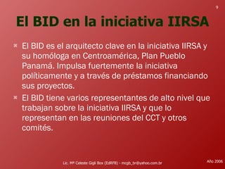 El BID en la iniciativa IIRSA El BID es el arquitecto clave en la iniciativa IIRSA y su homóloga en Centroamérica, Plan Pueblo Panamá. Impulsa fuertemente la iniciativa políticamente y a través de préstamos financiando sus proyectos. El BID tiene varios representantes de alto nivel que trabajan sobre la iniciativa IIRSA y que lo representan en las reuniones del CCT y otros comités.  Lic. Mª Celeste Gigli Box (EdRFB) - mcgb_br@yahoo.com.br Año 2006 