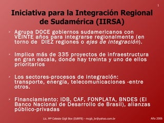 Iniciativa para la Integración Regional de Sudamérica (IIRSA) ,[object Object],[object Object],[object Object],[object Object],Lic. Mª Celeste Gigli Box (EdRFB) - mcgb_br@yahoo.com.br Año 2006 