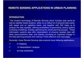 REMOTE SENSING APPLICATIONS IN URBAN PLANNING


INTRODUCTION
 The modern technology of Remote Sensing which includes both aerial as
well as satellite based systems, allow us to collect lot of physical data easily,
with speed and on repetitive basis, and together with GIS helps us to
analyze the data spatially, offering possibilities of generating various options
(including modelling), thereby optimizing the whole planning process. These
information systems also offer interpretation of physical (spatial) data with
other socio-economic data, and thereby providing an important linkage in
the total planning process and making it more effective and meaningful.
Generally, these Remote Sensing data products have following applications
ü        in mapping
ü         in interpretation / analysis
ü        as map substitutes
 