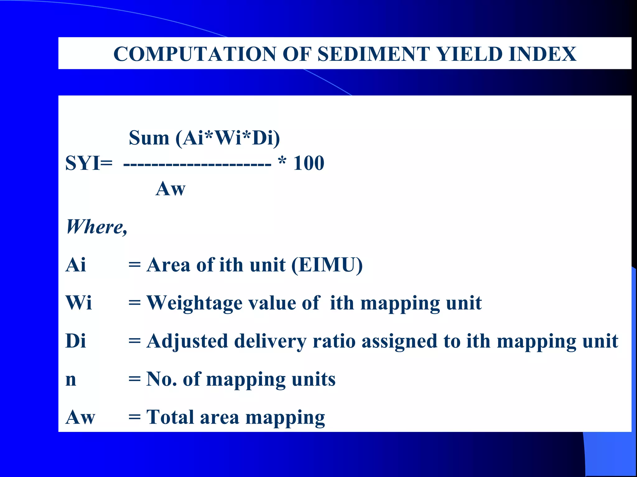 COMPUTATION OF SEDIMENT YIELD INDEX


      Sum (Ai*Wi*Di)
SYI= --------------------- * 100
          Aw
Where,
Ai       = Area of ith unit (EIMU)
Wi       = Weightage value of ith mapping unit
Di       = Adjusted delivery ratio assigned to ith mapping unit
n        = No. of mapping units
Aw       = Total area mapping
 