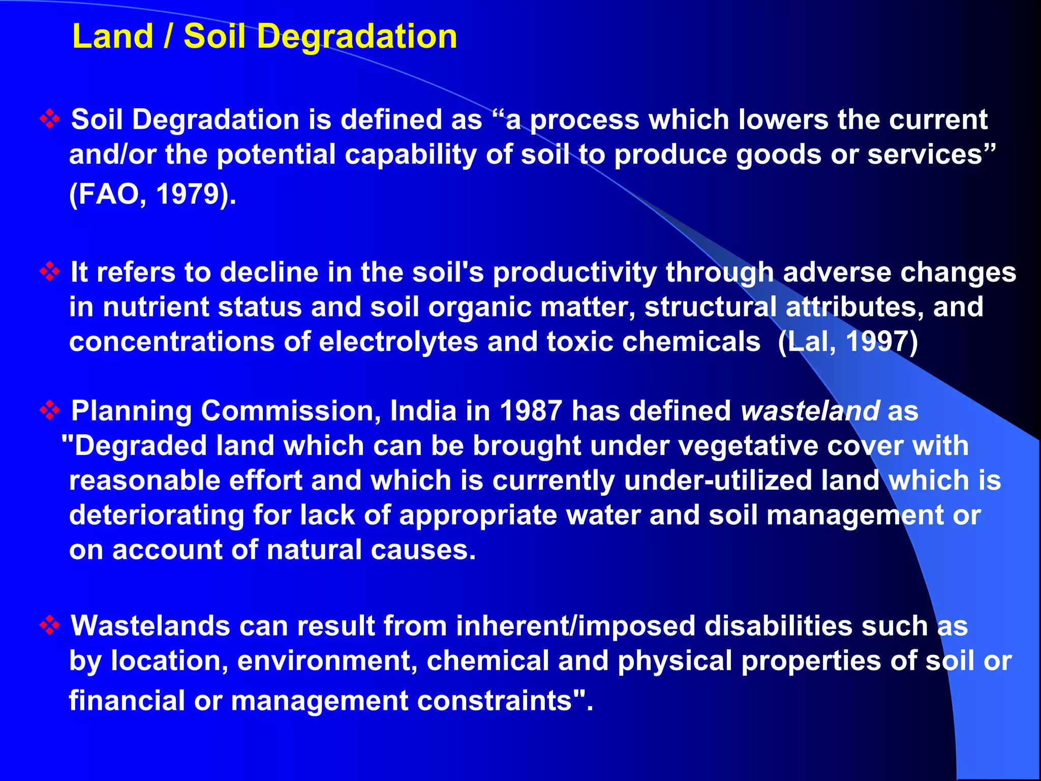 Land / Soil Degradation

Soil Degradation is defined as “a process which lowers the current
and/or the potential capability of soil to produce goods or services”
(FAO, 1979).

It refers to decline in the soil's productivity through adverse changes
in nutrient status and soil organic matter, structural attributes, and
concentrations of electrolytes and toxic chemicals (Lal, 1997)

 Planning Commission, India in 1987 has defined wasteland as
"Degraded land which can be brought under vegetative cover with
 reasonable effort and which is currently under-utilized land which is
 deteriorating for lack of appropriate water and soil management or
 on account of natural causes.

Wastelands can result from inherent/imposed disabilities such as
by location, environment, chemical and physical properties of soil or
financial or management constraints".
 