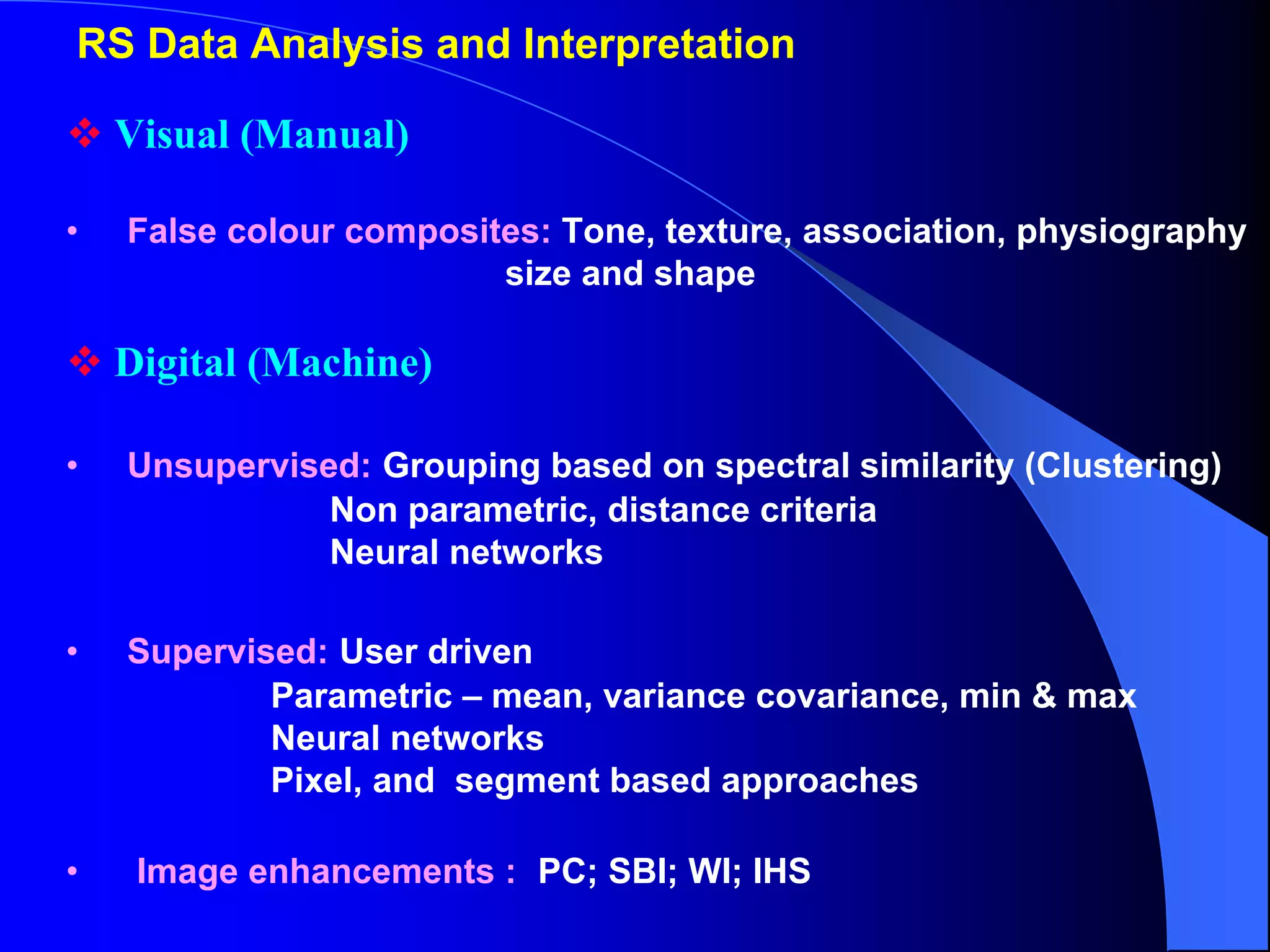 RS Data Analysis and Interpretation

    Visual (Manual)

•   False colour composites: Tone, texture, association, physiography
                         size and shape

    Digital (Machine)

•   Unsupervised: Grouping based on spectral similarity (Clustering)
               Non parametric, distance criteria
               Neural networks

•   Supervised: User driven
            Parametric – mean, variance covariance, min & max
            Neural networks
            Pixel, and segment based approaches

•    Image enhancements : PC; SBI; WI; IHS
 