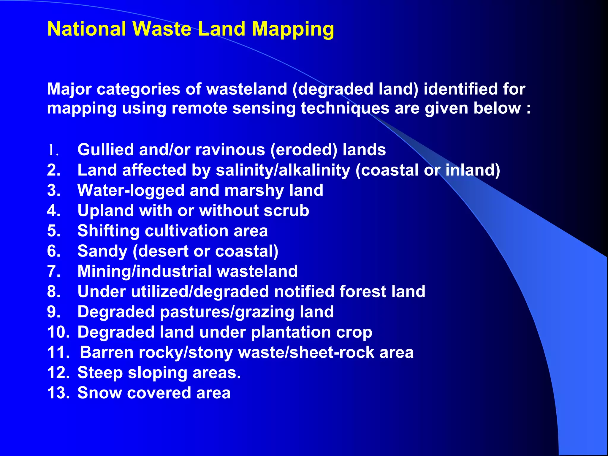 National Waste Land Mapping

Major categories of wasteland (degraded land) identified for
mapping using remote sensing techniques are given below :

1.    Gullied and/or ravinous (eroded) lands
2.    Land affected by salinity/alkalinity (coastal or inland)
3.    Water-logged and marshy land
4.    Upland with or without scrub
5.    Shifting cultivation area
6.    Sandy (desert or coastal)
7.    Mining/industrial wasteland
8.    Under utilized/degraded notified forest land
9.    Degraded pastures/grazing land
10.   Degraded land under plantation crop
11.   Barren rocky/stony waste/sheet-rock area
12.   Steep sloping areas.
13.   Snow covered area
 
