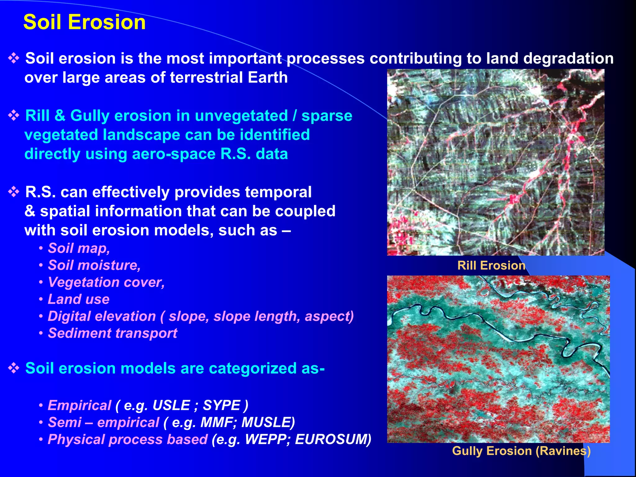 Soil Erosion
Soil erosion is the most important processes contributing to land degradation
over large areas of terrestrial Earth

Rill & Gully erosion in unvegetated / sparse
vegetated landscape can be identified
directly using aero-space R.S. data

R.S. can effectively provides temporal
& spatial information that can be coupled
with soil erosion models, such as –
 • Soil map,
 • Soil moisture,                                       Rill Erosion
 • Vegetation cover,
 • Land use
 • Digital elevation ( slope, slope length, aspect)
 • Sediment transport

Soil erosion models are categorized as-

 • Empirical ( e.g. USLE ; SYPE )
 • Semi – empirical ( e.g. MMF; MUSLE)
 • Physical process based (e.g. WEPP; EUROSUM)
                                                       Gully Erosion (Ravines)
 