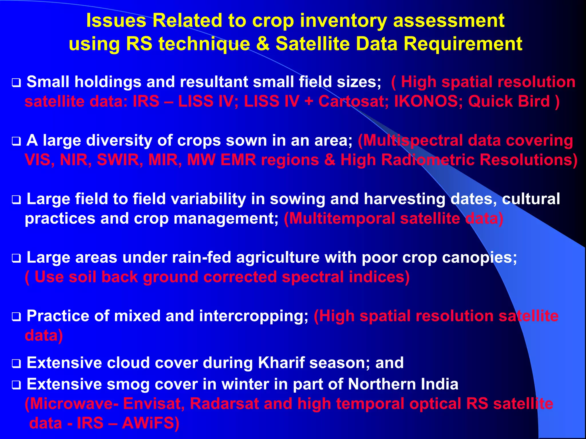 Issues Related to crop inventory assessment
     using RS technique & Satellite Data Requirement
Small holdings and resultant small field sizes; ( High spatial resolution
satellite data: IRS – LISS IV; LISS IV + Cartosat; IKONOS; Quick Bird )

A large diversity of crops sown in an area; (Multispectral data covering
VIS, NIR, SWIR, MIR, MW EMR regions & High Radiometric Resolutions)

Large field to field variability in sowing and harvesting dates, cultural
practices and crop management; (Multitemporal satellite data)

Large areas under rain-fed agriculture with poor crop canopies;
( Use soil back ground corrected spectral indices)

Practice of mixed and intercropping; (High spatial resolution satellite
data)
Extensive cloud cover during Kharif season; and
Extensive smog cover in winter in part of Northern India
(Microwave- Envisat, Radarsat and high temporal optical RS satellite
 data - IRS – AWiFS)
 