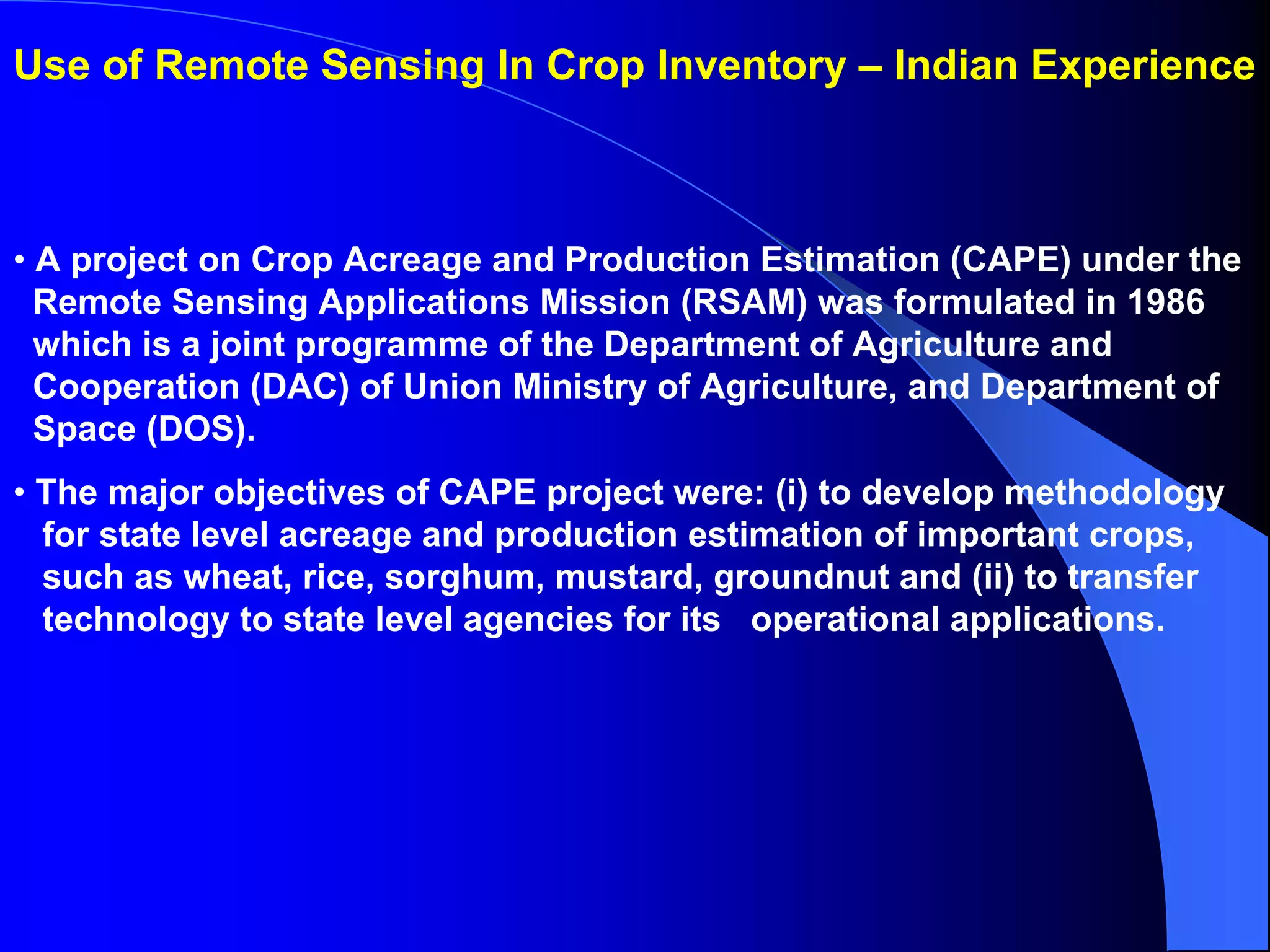 Use of Remote Sensing In Crop Inventory – Indian Experience



• A project on Crop Acreage and Production Estimation (CAPE) under the
  Remote Sensing Applications Mission (RSAM) was formulated in 1986
  which is a joint programme of the Department of Agriculture and
  Cooperation (DAC) of Union Ministry of Agriculture, and Department of
  Space (DOS).
• The major objectives of CAPE project were: (i) to develop methodology
  for state level acreage and production estimation of important crops,
  such as wheat, rice, sorghum, mustard, groundnut and (ii) to transfer
  technology to state level agencies for its operational applications.
 