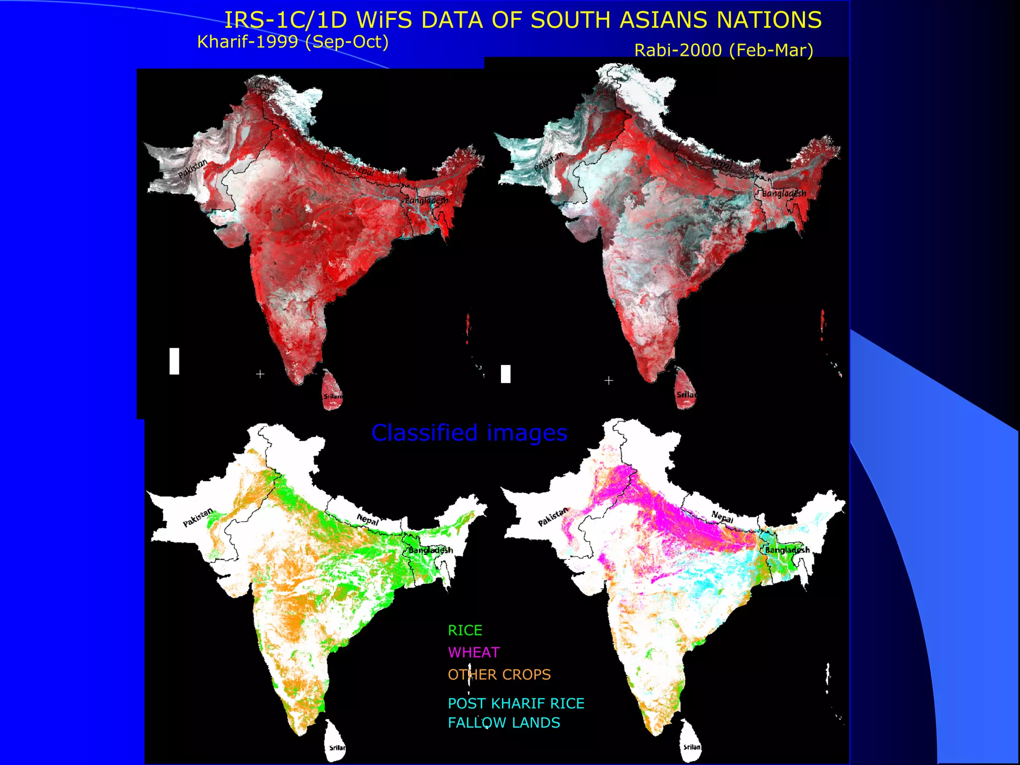 IRS-1C/1D WiFS DATA OF SOUTH ASIANS NATIONS
Kharif-1999 (Sep-Oct)                       Rabi-2000 (Feb-Mar)




                   Classified images




                         RICE
                         WHEAT
                         OTHER CROPS

                         POST KHARIF RICE
                         FALLOW LANDS
 