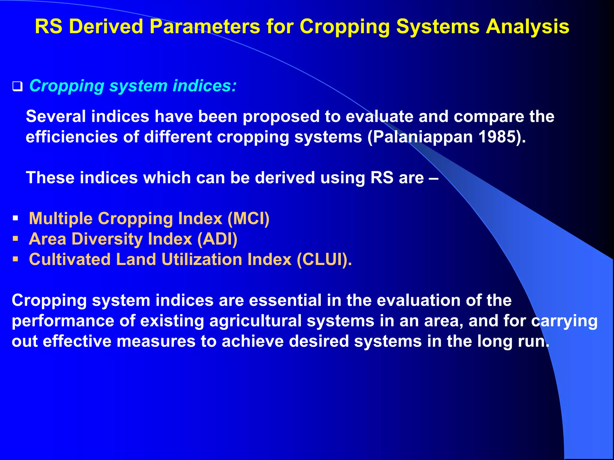 RS Derived Parameters for Cropping Systems Analysis

  Cropping system indices:
 Several indices have been proposed to evaluate and compare the
 efficiencies of different cropping systems (Palaniappan 1985).

 These indices which can be derived using RS are –

  Multiple Cropping Index (MCI)
  Area Diversity Index (ADI)
  Cultivated Land Utilization Index (CLUI).

Cropping system indices are essential in the evaluation of the
performance of existing agricultural systems in an area, and for carrying
out effective measures to achieve desired systems in the long run.
 