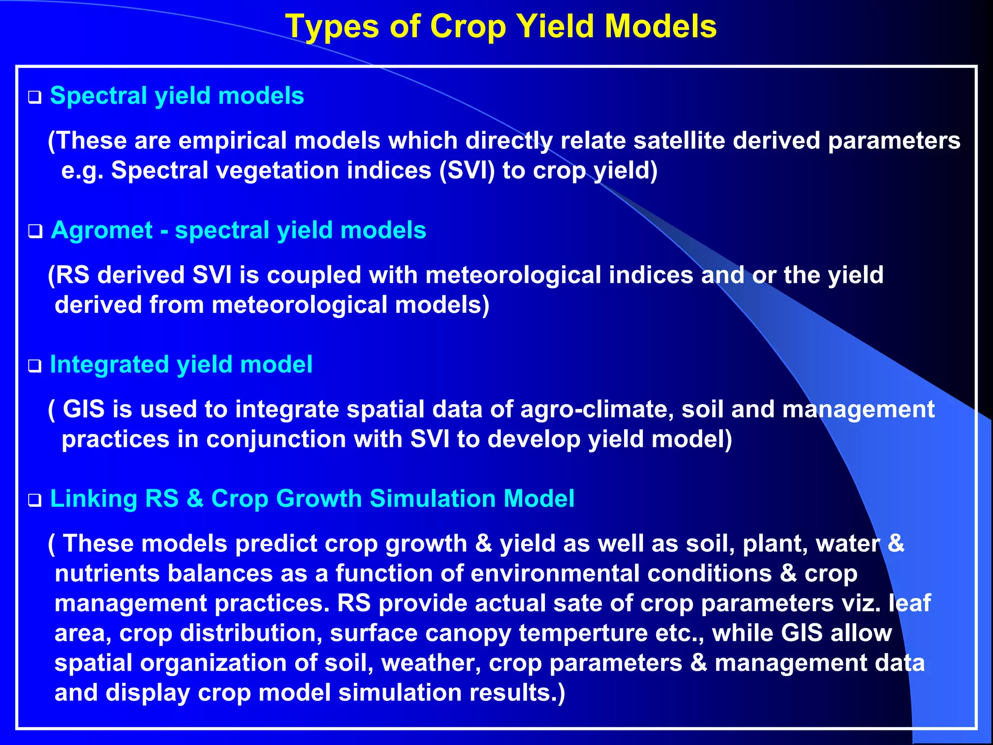 Types of Crop Yield Models

Spectral yield models
(These are empirical models which directly relate satellite derived parameters
 e.g. Spectral vegetation indices (SVI) to crop yield)

Agromet - spectral yield models
(RS derived SVI is coupled with meteorological indices and or the yield
 derived from meteorological models)

Integrated yield model
( GIS is used to integrate spatial data of agro-climate, soil and management
  practices in conjunction with SVI to develop yield model)

Linking RS & Crop Growth Simulation Model
( These models predict crop growth & yield as well as soil, plant, water &
 nutrients balances as a function of environmental conditions & crop
 management practices. RS provide actual sate of crop parameters viz. leaf
 area, crop distribution, surface canopy temperture etc., while GIS allow
 spatial organization of soil, weather, crop parameters & management data
 and display crop model simulation results.)
 