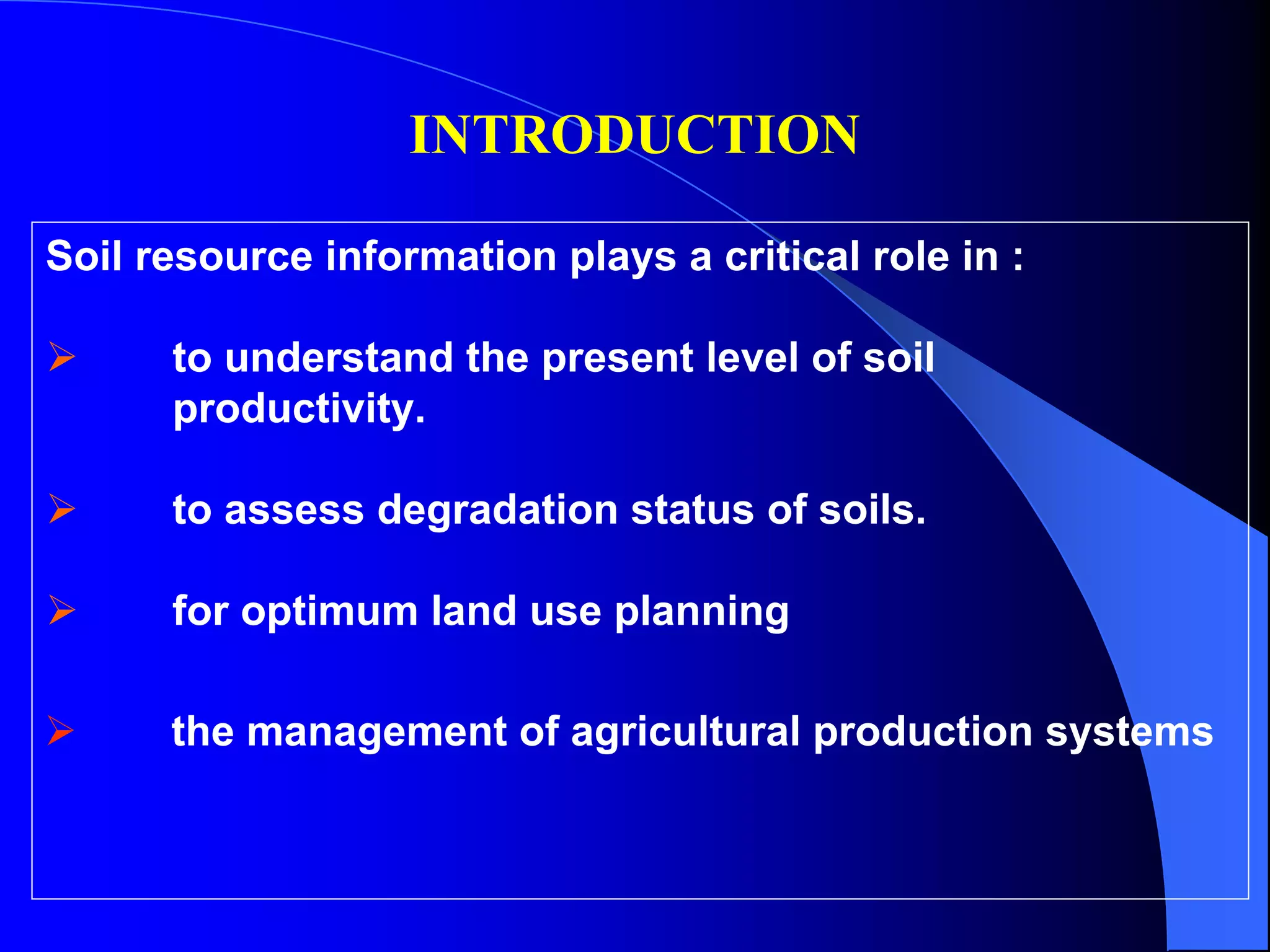 INTRODUCTION

Soil resource information plays a critical role in :

      to understand the present level of soil
      productivity.

      to assess degradation status of soils.

      for optimum land use planning

      the management of agricultural production systems
 