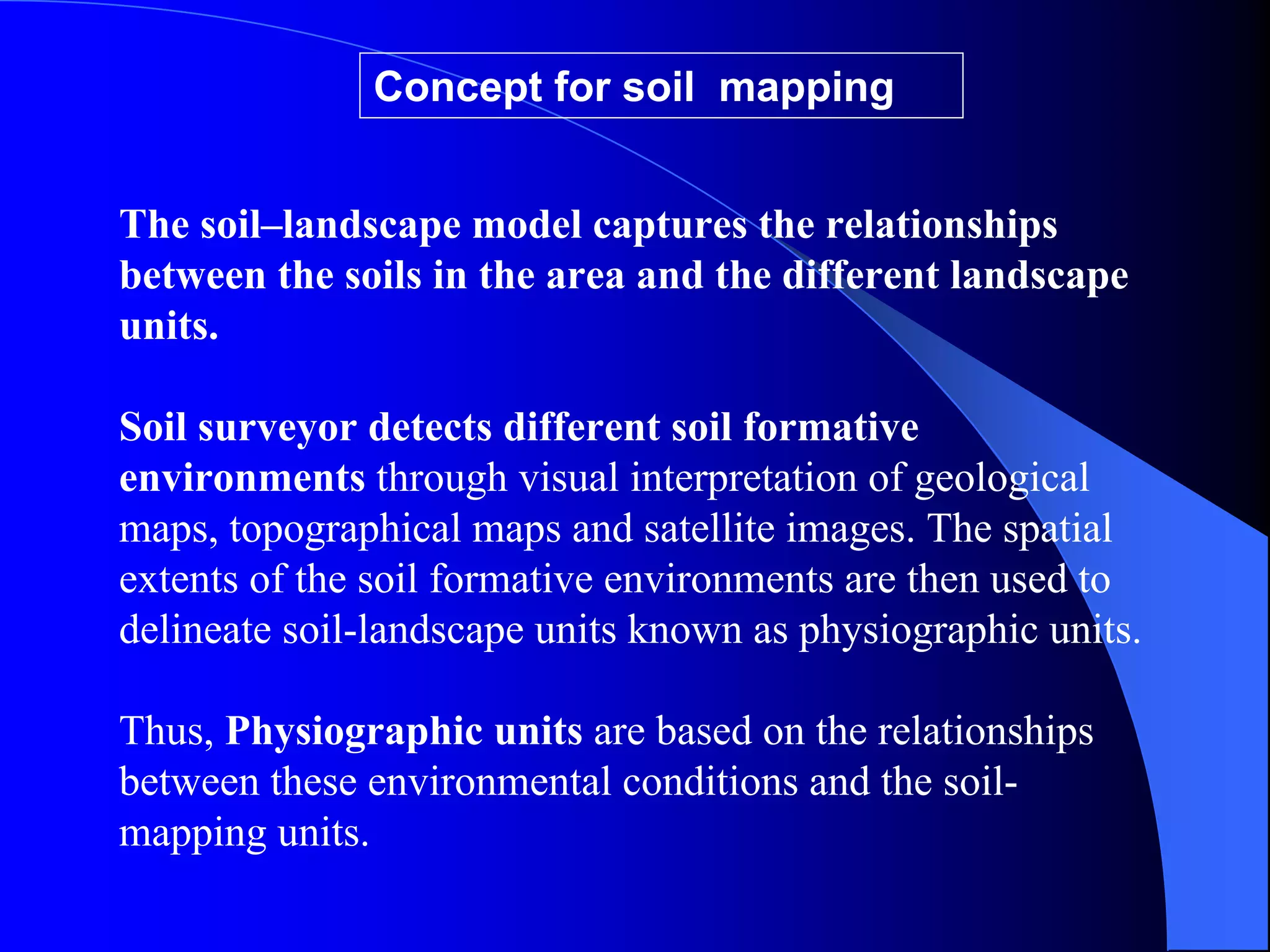 Concept for soil mapping


The soil–landscape model captures the relationships
between the soils in the area and the different landscape
units.

Soil surveyor detects different soil formative
environments through visual interpretation of geological
maps, topographical maps and satellite images. The spatial
extents of the soil formative environments are then used to
delineate soil-landscape units known as physiographic units.

Thus, Physiographic units are based on the relationships
between these environmental conditions and the soil-
mapping units.
 