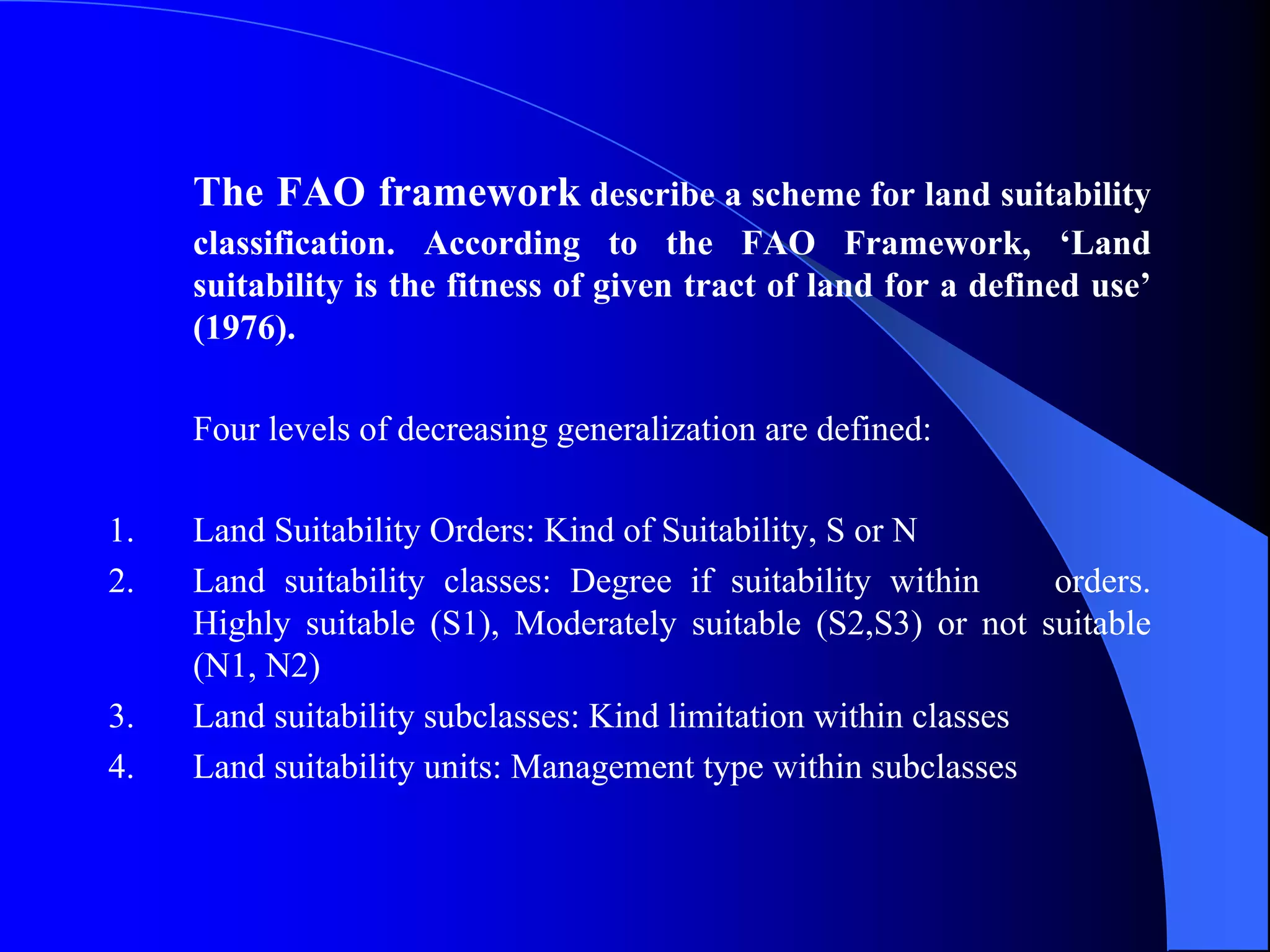 The FAO framework describe a scheme for land suitability
     classification. According to the FAO Framework, ‘Land
     suitability is the fitness of given tract of land for a defined use’
     (1976).

     Four levels of decreasing generalization are defined:

1.   Land Suitability Orders: Kind of Suitability, S or N
2.   Land suitability classes: Degree if suitability within      orders.
     Highly suitable (S1), Moderately suitable (S2,S3) or not suitable
     (N1, N2)
3.   Land suitability subclasses: Kind limitation within classes
4.   Land suitability units: Management type within subclasses
 
