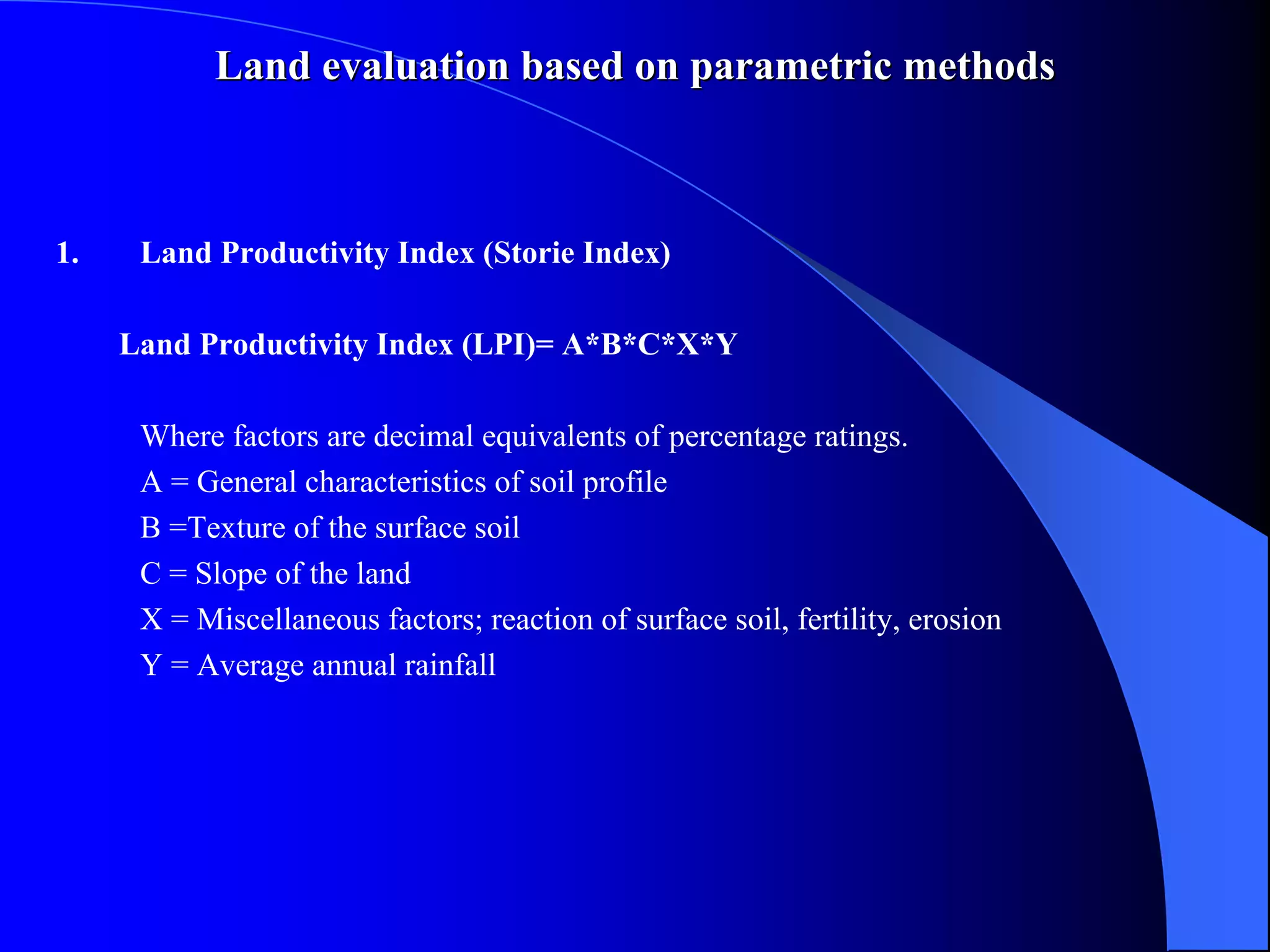 Land evaluation based on parametric methods



1.    Land Productivity Index (Storie Index)

     Land Productivity Index (LPI)= A*B*C*X*Y

      Where factors are decimal equivalents of percentage ratings.
      A = General characteristics of soil profile
      B =Texture of the surface soil
      C = Slope of the land
      X = Miscellaneous factors; reaction of surface soil, fertility, erosion
      Y = Average annual rainfall
 