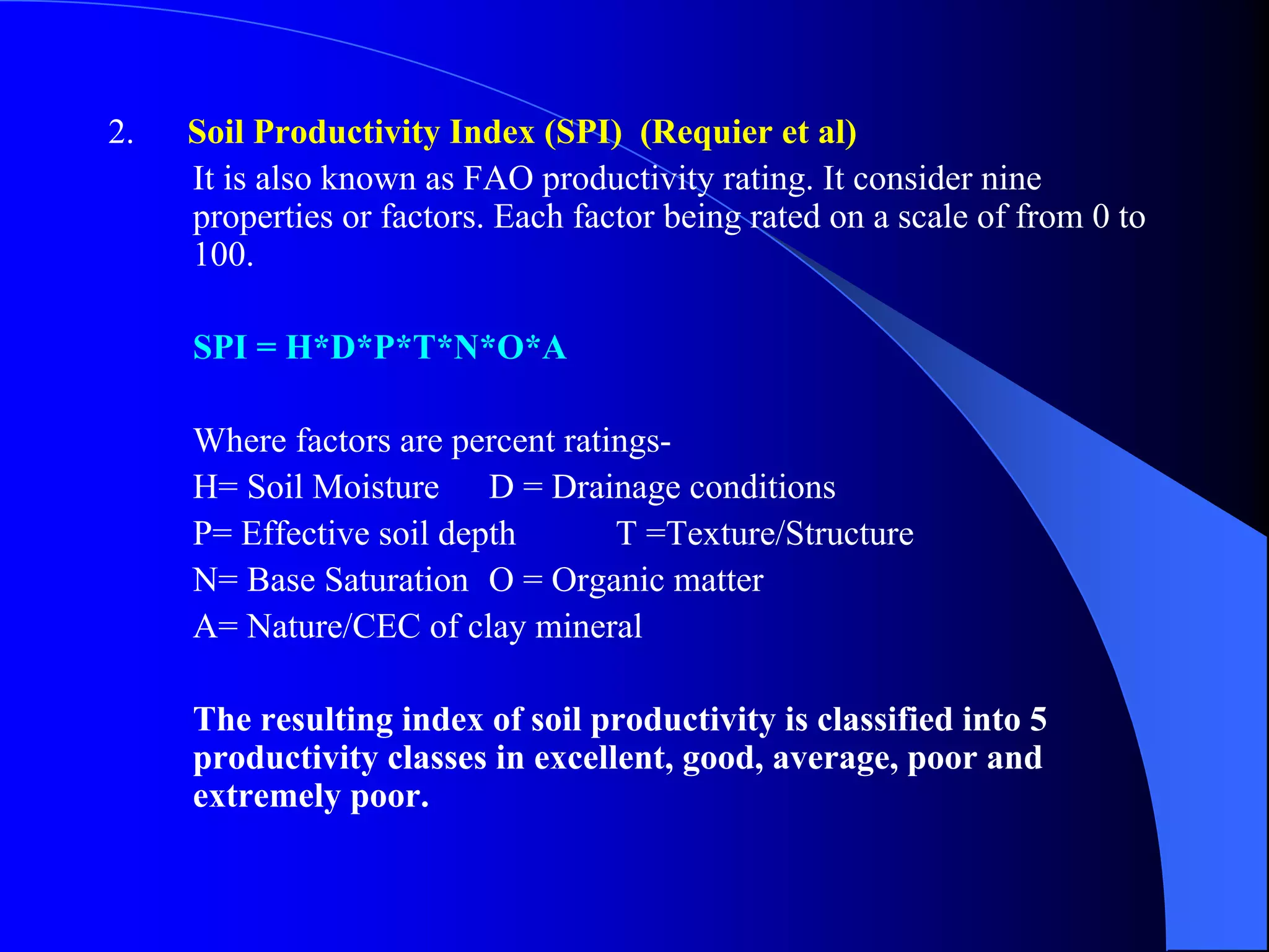 2.   Soil Productivity Index (SPI) (Requier et al)
     It is also known as FAO productivity rating. It consider nine
     properties or factors. Each factor being rated on a scale of from 0 to
     100.

     SPI = H*D*P*T*N*O*A

     Where factors are percent ratings-
     H= Soil Moisture D = Drainage conditions
     P= Effective soil depth       T =Texture/Structure
     N= Base Saturation O = Organic matter
     A= Nature/CEC of clay mineral

     The resulting index of soil productivity is classified into 5
     productivity classes in excellent, good, average, poor and
     extremely poor.
 