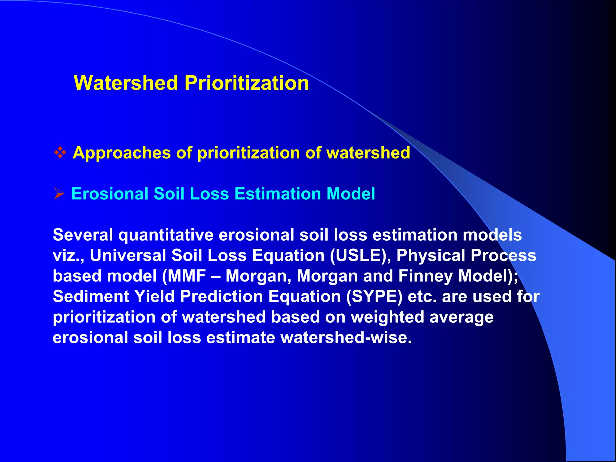 Watershed Prioritization


  Approaches of prioritization of watershed

  Erosional Soil Loss Estimation Model

Several quantitative erosional soil loss estimation models
viz., Universal Soil Loss Equation (USLE), Physical Process
based model (MMF – Morgan, Morgan and Finney Model);
Sediment Yield Prediction Equation (SYPE) etc. are used for
prioritization of watershed based on weighted average
erosional soil loss estimate watershed-wise.
 