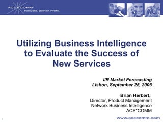 Utilizing Business Intelligence to Evaluate the Success of New Services IIR Market Forecasting Lisbon, September 25, 2006 Brian Herbert,  Director, Product Management Network Business Intelligence ACE*COMM 