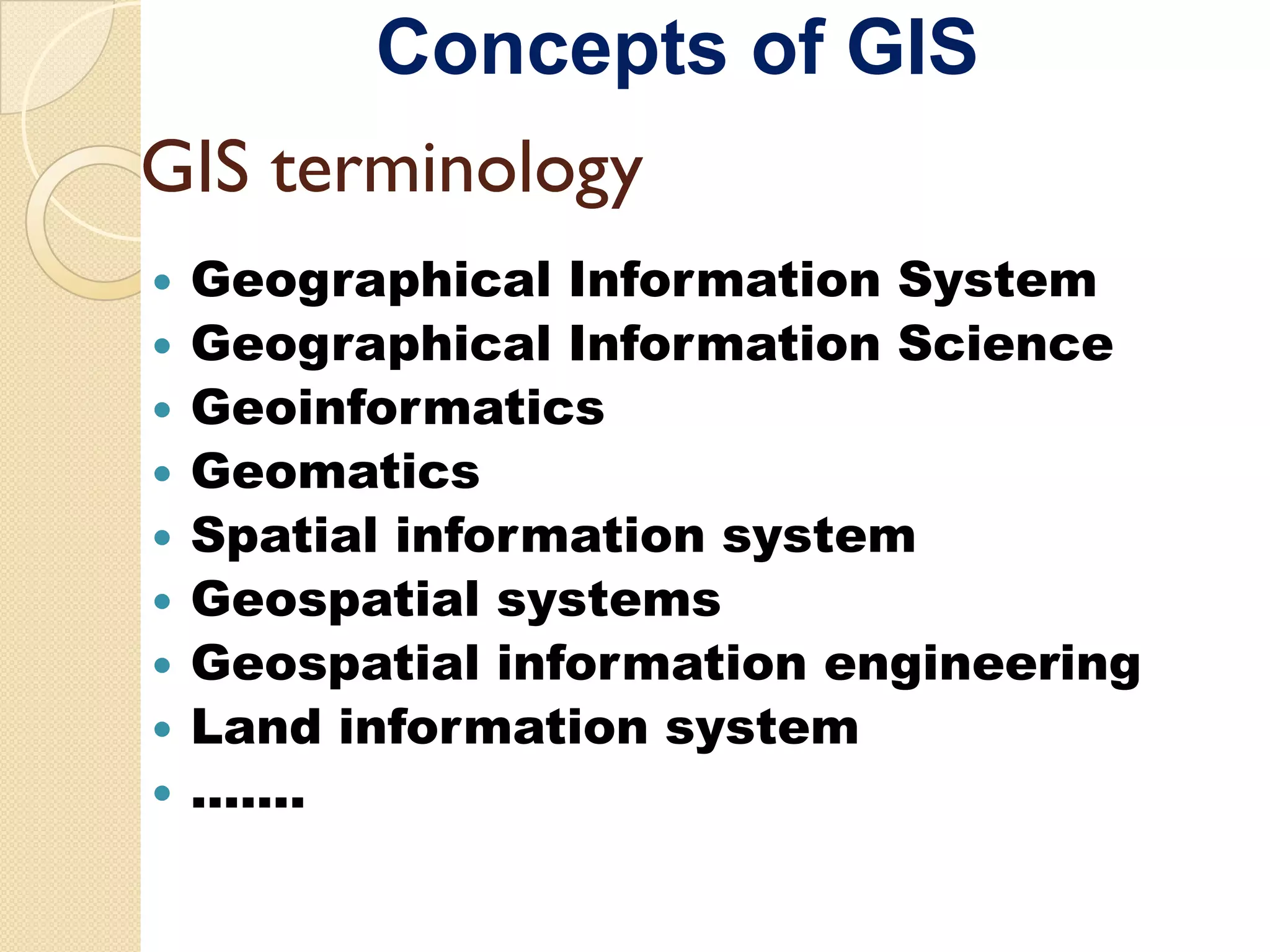 Concepts of GIS
GIS terminology
 Geographical Information System
 Geographical Information Science
 Geoinformatics
 Geomatics
 Spatial information system
 Geospatial systems
 Geospat a
 Geospatial information e g ee g
               o at o engineering
 Land information system
 …….
 