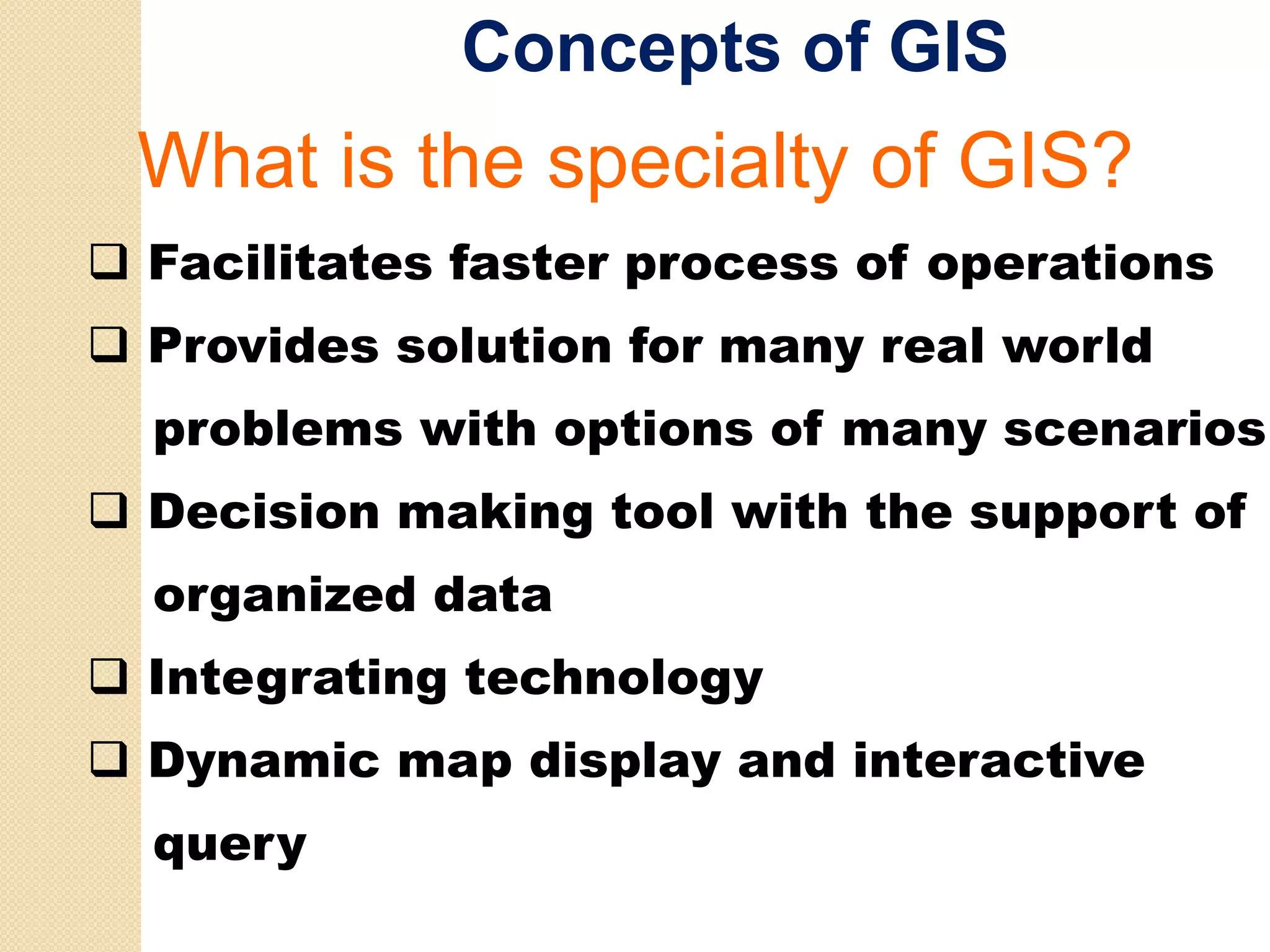 Concepts of GIS
What i the
Wh t is th specialty of GIS?
               i lt f
Facilitates faster process of operations
Provides solution for many real world
problems with options of many scenarios
Decision making tool with the support of
organized data
Integrating technology
Dynamic map display and interactive
query
 