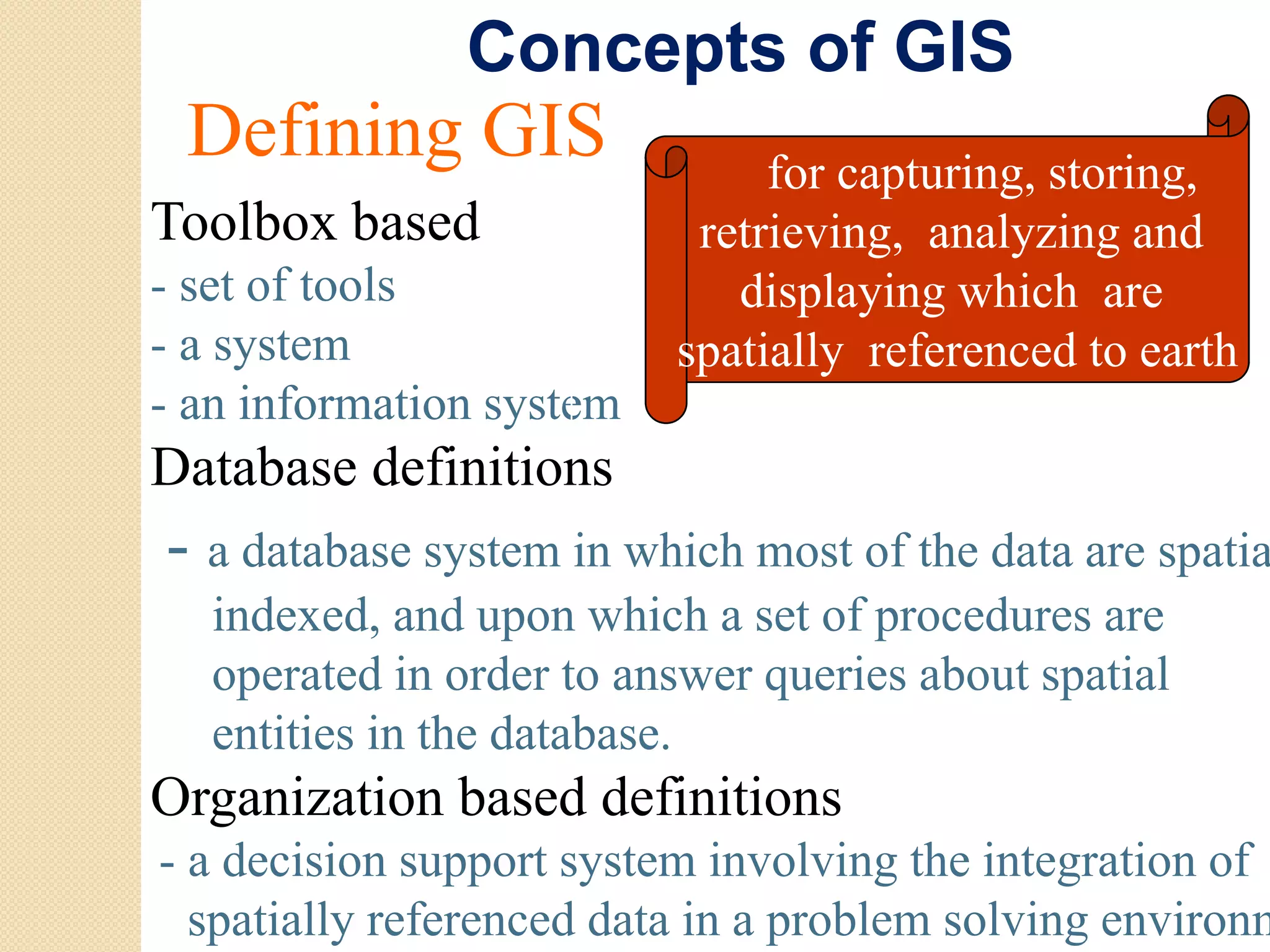Concepts of GIS
 Defining GIS                  for capturing, storing,
Toolbox based              retrieving, analyzing and
- set of tools
    t ft l                   displaying which are
- a system                spatially referenced to earth
- an information system
Database definitions
- a database system in which most of the data are spatia
             s stem     hich
   indexed, and upon which a set of procedures are
   operated in order to answer queries about spatial
   entities in the database.
Og
Organization b sed de
          o based definitions
                          o s
- a decision support system involving the integration of
  spatially referenced data in a problem solving environm
 